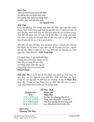 ______________________________________________________________________________________
Tập Thơ Đường Tống Tuyển Dịch Trang 22/290
Ấn bản 3 ngày 7 tháng 11 năm 2017
Dịch Thơ:
Thủa ấy tìm hương muộn đã đành
Xin đừng đau xót giận mùa xanh
Gió cuồng thổi rụng hoa hồng thắm
Lá biếc xum xuê trái trĩu cành.
Lê Nguyễn Lưu
Ghi Chú:
Cuối đời Đường Văn Tông, một hôm Đỗ Mục dạo chơi Hồ Châu
thuộc Tỉnh Triết Giang gặp một bà già dắt theo cô thiếu nữ hơn 10
tuổi rất đẹp, nhiều hứa hẹn trở nên giai nhân tài sắc và đoan trang.
Tiểu Đỗ (để phân biệt với Lão Đỗ là Đỗ Phủ ) vô cùng cảm mến,
bèn thưa với Lão bà 10 năm nữa sẽ đến xin cưới cô gái, quá thời
hạn 10 năm thì bà và cô tự ý quyết định
Mãi đến sau này, Đỗ Mục mới xin được thuyên chuyển làm Thứ Sử
Hồ Châu. Kể từ buổi sơ ngộ, đến nay đã 14 năm trôi qua , người
đẹp đã lấy chồng 3 năm và có 2 con. Tiểu Đỗ rất thương tiếc, làm
ngay bài: Hận Biệt Thì. Trần Tuấn Kiệt
Có người thay cô gái trách Đỗ Mục:
Chàng hẹn mười năm chàng trở lại,
Hoa đào nở rụng đã bao năm.
Gió đông nhặt cánh đào tan tác,
Lòng thiếp như hoa nở mấy lần.
Khuyết Danh
Hận Biệt Thì có lẽ là một dị bản được lưu hành tại Việt Nam với
bản dịch của Lê Nguyễn Lưu trên đây. Bản chữ Hán tìm được
trong bộ sưu tập gần 43 000 bàt thơ Đường có tựa là Thán Hoa
dưới đây. Trong hai bài Thán Hoa và Hận Biệt Thì chỉ có câu 4
"Lục diệp thành âm tử mãn chi" là giống nhau.
Đỗ Mục 杜牧
Nguyên Tác:
嘆花
自恨尋芳到已遲
往年曾見未開時
如今風擺花狼藉
綠葉成陰子滿枝
Phiên Âm:
Thán Hoa
Tự hận tầm phương đáo dĩ trì
Vãng niên tằng kiến vị khai thì
Như kim phong bãi hoa lang tịch
Lục diệp thành âm tử mãn chi.
Dịch Thơ:
Thương Tiếc Hoa
 