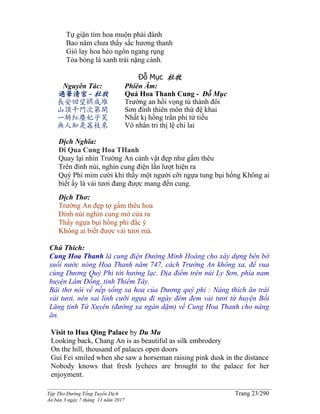 ______________________________________________________________________________________
Tập Thơ Đường Tống Tuyển Dịch Trang 23/290
Ấn bản 3 ngày 7 tháng 11 năm 2017
Tự giận tìm hoa muộn phải đành
Bao năm chưa thấy sắc hương thanh
Gió lay hoa héo ngổn ngang rụng
Tỏa bóng lá xanh trái nặng cành.
Đỗ Mục 杜牧
Nguyên Tác:
過華清宮- 杜牧
長安回望綉成堆
山頂千門次第開
一騎紅塵妃子笑
無人知是荔枝來
Phiên Âm:
Quá Hoa Thanh Cung - Đỗ Mục
Trường an hồi vọng tú thành đôi
Sơn đính thiên môn thứ đệ khai
Nhất kị hồng trần phi tử tiếu
Vô nhân tri thị lệ chi lai
Dịch Nghĩa:
Đi Qua Cung Hoa THanh
Quay lại nhìn Trường An cảnh vật đẹp như gấm thêu
Trên đỉnh núi, nghìn cung điện lần lượt hiện ra
Quý Phi mỉm cười khi thấy một người cỡi ngựa tung bụi hồng Không ai
biết ấy là vải tươi đang được mang đến cung.
Dịch Thơ:
Trường An đẹp tợ gấm thêu hoa
Đỉnh núi nghìn cung mở cửa ra
Thấy ngựa bụi hồng phi đắc ý
Không ai biết được vải tươi mà.
Chú Thích:
Cung Hoa Thanh là cung điện Đường Minh Hoàng cho xây dựng bên bờ
suối nước nóng Hoa Thanh năm 747, cách Trường An không xa, để vua
cùng Dương Quý Phi tới hưởng lạc. Địa điểm trên núi Ly Sơn, phía nam
huyện Lâm Đồng, tỉnh Thiểm Tây.
Bài thơ nói về nếp sống xa hoa của Dương quý phi : Nàng thích ăn trái
vải tươi, nên sai lính cưỡi ngựa đi ngày đêm đem vải tươi từ huyện Bồi
Lăng tỉnh Tứ Xuyên (đường xa ngàn dặm) về Cung Hoa Thanh cho nàng
ăn.
Visit to Hua Qing Palace by Du Mu
Looking back, Chang An is as beautiful as silk embrodery
On the hill, thousand of palaces open doors
Gui Fei smiled when she saw a horseman raising pink dusk in the distance
Nobody knows that fresh lychees are brought to the palace for her
enjoyment.
 