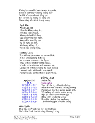 ______________________________________________________________________________________
Tập Thơ Đường Tống Tuyển Dịch Trang 25/290
Ấn bản 3 ngày 7 tháng 11 năm 2017
Chúng lạc nhau khi bay vào vạn từng mây
Nó nhìn xa trước và tưởng chừng thấy
Sợ hãi, nó nghe như có tiếng gọi
Rồi vô tình, vịt hoang cất tiếng kêu
Nhiều tiếng kêu rối rít hoang mang.
Dịch Thơ:
Nhạn Lạc Ðàn
Nhạn lạc không uống ăn,
Vừa bay vừa kêu đàn.
Không ai nhớ hình dạng,
Lạc nhau trong mây ngàn.
Vọng nhìn như thấy bạn,
Sợ hãi nghe gọi đàn.
Vịt hoang không cố ý,
Rối rít kêu hoang mang.
Solitary Goose
The solitary goose does not eat or drink,
It flies about calling its flock.
No one now remembers its figure,
They lost one another in the clouds.
It looks in the distance and seems to see
Distressed, it think hearing the flock calling
Unconciously, wild ducks start to call,
Numerous and confused cries everywhere.
Đỗ Phủ 杜甫
Nguyên Tác:
狂夫
萬里橋西一草堂
百花潭水即淪浪
風含翠條娟娟净
雨裹紅蕖冉冉香
厚祿故人書斷絕
恒饑稚子色凄涼
欲填沟壑唯疏放
自笑狂夫老更狂
Phiên Âm:
Cuồng phu
Vạn Lý kiều tây nhất thảo đường,
Bách Hoa đàm thủy tức Thương Lương.
Phong hàm thúy tiểu quyên quyên tịnh,
Vũ ấp hồng cừ nhiễm nhiễm hương.
Hậu lộc cố nhân thư đoạn tuyệt,
Hằng cơ trĩ tử sắc thê lương.
Dục điền câu hác duy sơ phóng,
Tự tiếu cuồng phu lão cánh cuồng
Dịch Nghĩa:
Phía Tây cầu Vạn Lý có một túp lều tranh
Nước đầm Bách Hoa tức sông Thương Lương
 