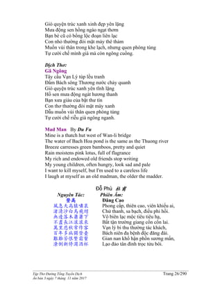 ______________________________________________________________________________________
Tập Thơ Đường Tống Tuyển Dịch Trang 26/290
Ấn bản 3 ngày 7 tháng 11 năm 2017
Gió quyện trúc xanh xinh đẹp yên lặng
Mưa động sen hồng ngào ngạt thơm
Bạn bè cũ có bổng lộc đoạn liên lạc
Con nhỏ thường đói mặt mày thê thảm
Muốn vùi thân trong khe lạch, nhưng quen phóng túng
Tự cười chế mình già mà còn ngông cuồng.
Dịch Thơ:
Gã Ngông
Tây cầu Vạn Lý túp lều tranh
Ðầm Bách sông Thương nước chảy quanh
Gió quyện trúc xanh yên tĩnh lặng
Hồ sen mưa động ngát hương thanh
Bạn xưa giàu của bặt thư tín
Con thơ thường đói mặt mày xanh
Dẫu muốn vùi thân quen phóng túng
Tự cười chế riễu già ngông nganh.
Mad Man By Du Fu
Mine is a thatch hut west of Wan-li bridge
The water of Bach Hoa pond is the same as the Thuong river
Breeze carresses green bamboos, pretty and quiet
Rain moistens pink lotus, full of flagrance
My rich and endowed old friends stop writing
My young children, often hungry, look sad and pale
I want to kill myself, but I'm used to a careless life
I laugh at myself as an old madman, the older the madder.
Đỗ Phủ 杜甫
Nguyên Tác:
登高
風急天高猿嘯哀
渚清沙白鳥飛迴
無邊落木蕭蕭下
不盡長江滾滾來
萬里悲秋常作客
百年多病獨登臺
艱難苦恨繁霜鬢
潦倒新停濁酒杯
Phiên Âm:
Đăng Cao
Phong cấp, thiên cao, viên khiếu ai,
Chử thanh, sa bạch, điểu phi hồi.
Vô biên lạc mộc tiêu tiêu hạ,
Bất tận trường giang cổn cổn lai.
Vạn lý bi thu thường tác khách,
Bách niên đa bệnh độc đăng đài.
Gian nan khổ hận phồn sương mấn,
Lạo đảo tân đình trọc tửu bôi.
 