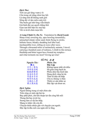 ______________________________________________________________________________________
Tập Thơ Đường Tống Tuyển Dịch Trang 27/290
Ấn bản 3 ngày 7 tháng 11 năm 2017
Dịch Thơ:
Trời cao gió lộng vượn ỷ ôi
Cồn trong cát trắng chim bay hồi
Lá rừng trút đổ không ranh giới
Sông dài vô tận cuồn cuộn trôi
Thu buồn gợi nhớ lòng viễn khách
Già bịnh đài cao quyết chẳng thôi
Gian nan khổ hận tóc mai bạc
Vất vả từ đi chén rượu bồi.
A Long Climb By Du Fu Translation by David Lunde
Sharp wind, towering sky, apes howling mournfully;
untouched island, white sand, birds flying in circles.
Infinite forest, bleakly shedding leaf after leaf;
inexhaustible river, rolling on wave after wave.
Through a thousand miles of melancholy autumn, I travel;
carrying a hundred years of sickness, I climb to this terrace.
Hardship and bitter regret have frosted my temples--
and what torments me most? Giving up wine!
Đỗ Phủ 杜甫
Nguyên Tác:
獨立
空外一鷙鳥
河間雙白鷗
飄颻搏擊便
容易往來游
草露亦多濕
蛛絲仍未收
天機近人事
獨立萬端憂
Phiên Âm:
Độc Lập
Không ngoại nhất chí điểu
Hà gian song bạch âu
Phiêu diêu bác kích tiện
Dung dịch vãng lai du
Thảo lộ diệc đa thấp
Chu ty nhưng vị thâu
Thiên cơ cận nhân sự
Độc lập vạn đoan ưu.
Dịch Nghĩa:
Ngoài không trung có một chim săn
Trên sông có một cặp hải âu
Bay phất phới, chờ khi thuận lợi tấn công bắt mồi
Thong thả bay rà tới lui.
Sương làm cỏ rất ẩm thấp,
Mạng tơ nhện vẫn còn đó.
Chuyện thiên nhiên gần với chuyện con người.
Ðộc lập là đầu mối của ngàn nỗi lo lắng.
 