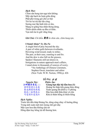 ______________________________________________________________________________________
Tập Thơ Đường Tống Tuyển Dịch Trang 28/290
Ấn bản 3 ngày 7 tháng 11 năm 2017
Dịch Thơ:
Chim săn hung tợn ngự trên không.
Một cặp bạch âu lượn giữa dòng
Phất phơ trong gió chờ cơ hội
Tới lui lui tới đợi tấn công.
Sương mai lấp lánh trên cỏ ẩm,
Mạng tơ giăng bủa nhện thong dong.
Thiên nhiên nhân sự đâu có khác.
Vạn mối âu lo giữ vững lòng.
Ghi Chú: Chí điểu 鷙鳥 là chim săn, chim hung tợn.
I Stand Alone* By Du Fu
A single bird of prey beyond the sky.
A pair of white gulls between riverbanks.
Hovering wind tossed, ready to strike;
The pair, at their ease, roaming to and fro.
And the dew is also full on the grasses,
Spiders' filaments still not drawn in.
Instigations in nature approach men's affairs,
I stand alone in thousands of sources of worry.
*An Anthology of Chinese Literature,
Stephen Owen, translator and editor
(New York: W.W. Norton, 1996) p. 426
Đỗ Phủ 杜甫
Nguyên Tác:
江畔獨步尋花(1)
黃師塔前江水東
春光懶困倚微風
桃花一簇開無主
可愛深紅愛淺紅
Phiên Âm:
Giang bạn độc bộ tầm hoa (1)
Hoàng Sư tháp tiền giang thủy đông
Xuân quang lãn khốn ỷ vi phong
Ðào hoa nhất thấu khai vô chủ
Khả ái thâm hồng ái thiển hồng
Dịch Nghĩa:
Trước khi đến tháp Hoàng Sư, dòng sông chảy về hướng đông
Trong ánh xuân mệt mỏi mong chờ gió nhẹ
Một cụm hoa đào không chủ nở
Hồng đậm hay hồng lợt dễ thương hơn.
 