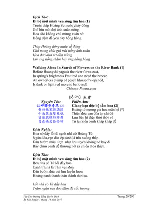 ______________________________________________________________________________________
Tập Thơ Đường Tống Tuyển Dịch Trang 29/290
Ấn bản 3 ngày 7 tháng 11 năm 2017
Dịch Thơ:
Đi bộ một mình ven sông tìm hoa (1)
Trước tháp Hoàng Sư nước chảy đông
Gió hiu mỏi đợi ánh xuân nồng
Hoa đào không chủ mừng xuân nở
Hồng đậm dễ yêu hay hồng hồng.
Tháp Hoàng dòng nước về đông
Chờ mong chút gió trời nồng ánh xuân
Hoa đào đua nở đón mừng
Em ưng hồng thẳm hay ưng hồng hồng.
Walking Alone In Search of Flowers on the River Bank (1)
Before Huangshi pagoda the river flows east,
In spring's brightness I'm tired and need the breeze.
An ownerless clump of peach blossom's opened,
Is dark or light red more to be loved?
Chinese-Poems.com
Đỗ Phủ 杜甫
Nguyên Tác:
江畔獨步尋花(2)
黃四娘家花滿蹊
千朵萬朵壓枝低
留連戲蝶時時舞
自在嬌鶯恰恰啼
Phiên Âm:
Giang bạn độc bộ tầm hoa (2)
Hoàng tứ nương gia hoa mãn hề (*)
Thiên đóa vạn đóa áp chi đê
Lưu liên hí điệp thời thời vũ
Tự tại kiều oanh kháp kháp đề
Dịch Nghĩa:
Hoa nở đầy lối đi cạnh nhà cô Hoàng Tứ
Ngàn đóa,vạn đóa ép cành lá trĩu xuống thấp
Ðàn bướm múa lượn như lưu luyến không nỡ bay đi
Bầy chim oanh dễ thương hót ra chiều thỏa thích.
Dịch Thơ:
Đi bộ một mình ven sông tìm hoa (2)
Bên nhà cô Tứ lối đầy hoa
Cành trĩu là là trăm vạn đóa
Ðàn bướm đùa vui lưu luyến lượn
Hoàng oanh thanh thản thảnh thơi ca.
Lối nhà cô Tứ đầy hoa
Trăm ngàn vạn đóa đậm đà sắc hương
 