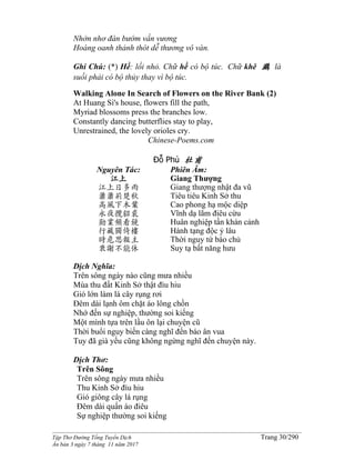 ______________________________________________________________________________________
Tập Thơ Đường Tống Tuyển Dịch Trang 30/290
Ấn bản 3 ngày 7 tháng 11 năm 2017
Nhởn nhơ đàn bướm vấn vương
Hoàng oanh thảnh thót dễ thương vô vàn.
Ghi Chú: (*) Hề: lối nhỏ. Chữ hề có bộ túc. Chữ khê 鸂 là
suối phải có bộ thủy thay vì bộ túc.
Walking Alone In Search of Flowers on the River Bank (2)
At Huang Si's house, flowers fill the path,
Myriad blossoms press the branches low.
Constantly dancing butterflies stay to play,
Unrestrained, the lovely orioles cry.
Chinese-Poems.com
Đỗ Phủ 杜甫
Nguyên Tác:
江上
江上日多雨
蕭蕭荊楚秋
高風下木葉
永夜攬貂裘
勛業頻看鏡
行藏獨倚樓
時危思報主
衰謝不能休
Phiên Âm:
Giang Thượng
Giang thượng nhật đa vũ
Tiêu tiêu Kinh Sở thu
Cao phong hạ mộc diệp
Vĩnh dạ lãm điêu cừu
Huân nghiệp tần khán cảnh
Hành tạng độc ỷ lâu
Thời nguy tứ báo chủ
Suy tạ bất năng hưu
Dịch Nghĩa:
Trên sông ngày nào cũng mưa nhiều
Mùa thu đất Kinh Sở thật đìu hiu
Gió lớn làm lá cây rụng rơi
Ðêm dài lạnh ôm chặt áo lông chồn
Nhớ đến sự nghiệp, thường soi kiếng
Một mình tựa trên lầu ôn lại chuyện cũ
Thời buổi nguy biến càng nghĩ đến báo ân vua
Tuy đã già yếu cũng không ngừng nghĩ đến chuyện này.
Dịch Thơ:
Trên Sông
Trên sông ngày mưa nhiều
Thu Kinh Sở đìu hiu
Gió giông cây lá rụng
Ðêm dài quấn áo điêu
Sự nghiệp thường soi kiếng
 