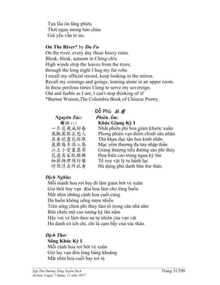 ______________________________________________________________________________________
Tập Thơ Đường Tống Tuyển Dịch Trang 31/290
Ấn bản 3 ngày 7 tháng 11 năm 2017
Tựa lầu ôn lãng phiêu
Thời nguy mong báo chúa
Già yếu vẫn lo ưu.
On The River* by Du Fu
On the river, every day these heavy rains.
Bleak, bleak, autumn in Ching-ch'u
High winds strip the leaves from the trees;
through the long night I hug my fur robe.
I recall my official record, keep looking in the mirror,
Recall my comings and goings, leaning alone in an upper room.
In these perilous times I long to serve my sovereign.
Old and feeble as I am, I can't stop thinking of it!
*Burton Watson,The Columbia Book of Chinese Poetry.
Đỗ Phủ 杜甫
Nguyên Tác:
曲江(I)
一片花飛減卻春
風飄萬點正愁人
且看欲盡花經眼
莫厭傷多酒入唇
江上小堂巢翡翠
花邊高冢臥麒麟
細推物理須行樂
何用浮名絆此身
Phiên Âm:
Khúc Giang Kỳ I
Nhất phiến phi hoa giảm khước xuân
Phong phiêu vạn điểm chính sầu nhân
Thả khan dục tận hoa kinh nhãn
Mạc yếm thương đa tửu nhập thần
Giang thượng tiểu đường sào phỉ thúy
Hoa biên cao trủng ngọa kỳ lân
Tế xuy vật lý tu hành lạc
Hà dụng phù danh bán thử thân.
Dịch Nghĩa:
Mỗi mảnh hoa rơi bay đi làm giảm bớt vẻ xuân
Gió thổi bay vạn đóa hoa làm cho lòng buồn
Mắt nhìn những cánh hoa cuối cùng
Dù buồn không uống rượu nhiều
Trên sông chim phỉ thúy làm tổ trong căn nhà nhỏ
Bên chiếc mộ cao tượng kỳ lân nằm
Hãy vui vẻ làm theo sự tự nhiên của vạn vật
Hư danh có ích chi, chỉ là cạm bẫy của xác thân.
Dịch Thơ:
Sông Khúc Kỳ I
Mỗi cánh hoa rơi bớt vẻ xuân
Gió lay vạn đóa lòng bâng khuâng
Mắt nhìn hoa cuối bay tơi tả
 