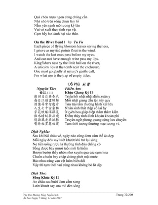 ______________________________________________________________________________________
Tập Thơ Đường Tống Tuyển Dịch Trang 32/290
Ấn bản 3 ngày 7 tháng 11 năm 2017
Quá chén rượu ngon cũng chẳng cần
Nhà nhỏ trên sông chim làm tổ
Nằm yên cạnh mộ tượng kỳ lân
Vui vẻ xuôi theo tình vạn vật
Cạm bẫy hư danh hại xác thân.
On the River Bend I by Tu Fu
Each piece of flying blossom leaves spring the less,
I grieve as myriad points float in the wind.
I watch the last ones pass before my eyes,
And can not have enough wine pass my lips.
Kingfishers nest by the little hall on the river,
A unicorn lies at the tomb near the enclosure.
One must go gladly at nature's gentle call,
For what use is the trap of empty titles.
Đỗ Phủ 杜甫
Nguyên Tác:
曲江(II)
朝回日日典春衣
每日江頭盡醉歸
酒債尋常行處有
人生七十古來稀
穿花蛺蝶深深見
點水蜻蜓款款飛
傳語風光共流轉
暫時相賞莫相違
Phiên Âm:
Khúc Giang Kỳ II
Triều hồi nhật nhật điển xuân y
Mỗi nhật giang đầu tận túy quy
Tửu trái tầm thường hành xứ hữu
Nhân sinh thất thập cổ lai hy
Xuyên hoa giáp điệp thâm thâm kiến
Ðiểm thủy tinh đình khoản khoản phi
Truyền ngữ phong quang cộng lưu chuyển
Tạm thời tương thưởng mạc tương vi.
Dịch Nghĩa:
Sau khi bãi chầu về, ngày nào cũng đem cầm thế áo đẹp
Mỗi ngày đều say lướt khướt khi trở lại sông
Nợ tiền uống rượu là thường tình đâu chẳng có
Sống được bảy mươi tuổi mới là hiếm
Bươm bướm thấy nhởn nhơ xuyên qua các cụm hoa
Chuồn chuồn bay chập chừng phớt mặt nước
Bảo nhau rằng vạn vật luôn biến đổi
Vậy thì tạm thời vui cùng nhau không bỏ lỡ dịp.
Dịch Thơ:
Sông Khúc Kỳ II
Áo chầu sau buổi đem cầm xong
Lướt khướt say sưa mò đến sông
 