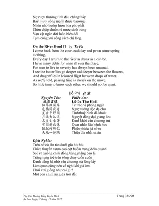 ______________________________________________________________________________________
Tập Thơ Đường Tống Tuyển Dịch Trang 33/290
Ấn bản 3 ngày 7 tháng 11 năm 2017
Nợ rượu thường tình đâu chẳng thấy
Bảy mươi sống mạnh được bao ông
Nhởn nhơ bướm lượn hoa phơ phất
Chờn chập chuồn rà nước sánh trong
Vạn vật ngàn đời luôn biến đổi
Tạm cùng vui sống cách chi lòng.
On the River Bend II by Tu Fu
I come back from the court each day and pawn some spring
clothing,
Every day I return to the river as drunk as I can be.
I have many debts for wine all over the place,
For men to live to seventy has always been unusual.
I see the butterflies go deeper and deeper between the flowers,
And dragonflies in leisured flight between drops of water.
As we're told, passing time is always on the move,
So little time to know each other: we should not be apart.
Đỗ Phủ 杜甫
Nguyên Tác:
旅夜書懷
細草微風岸
危檣獨夜舟
星垂平野闊
月涌大江流
名豈文章著
官因老病休
飄飄何所似
天地一沙鷗
Phiên Âm:
Lữ Dạ Thư Hoài
Tế thảo vi phong ngạn
Nguy tường độc dạ chu
Tinh thuỳ bình dã khoát
Nguyệt dũng đại giang lưu
Danh khởi văn chương trứ
Quan nhân lão bệnh hưu
Phiêu phiêu hà sở tự
Thiên địa nhất sa âu
Dịch Nghĩa:
Trên bờ cỏ lăn tăn dưới gió hiu hiu
Chiếc thuyền vươn cao cột buồm trong đêm quạnh
Sao rũ xuống cánh đồng bằng phẳng bao la
Trăng tung toé trên sông chảy cuồn cuộn
Danh tiếng há nhờ văn chương mà lừng lẫy
Làm quan cũng nên về nghỉ khi già ốm
Chơi vơi giống như cái gì ?
Một con chim âu giữa trời đất
 
