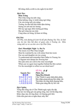 ______________________________________________________________________________________
Tập Thơ Đường Tống Tuyển Dịch Trang 35/290
Ấn bản 3 ngày 7 tháng 11 năm 2017
Để trăng chiếu cả đôi ta cho ngấn lệ ráo khô?
Dịch Thơ:
Đêm Trăng
Phù Châu trăng tỏa ánh vàng
Khuê phòng vắng vẻ mình nàng ngó trăng
Các con trong tuổi còn măng
Trường An đâu biết khó khăn dặm đường
Sương rơi ướt mái tóc hương
Ðôi tay ngà ngọc đêm trường giá băng
Bao giờ cùng tựa sau màn
Cùng nhau soi bóng, lệ khan mi hồng.
Ghi Chú:
Ðỗ Phủ, trên đường đi Linh Vũ để phò Ðường Túc Tôn, bị lính
của An Lộc Sơn bắt đem về giam cầm ở Trường An. Ðêm
trăng nhớ vợ và con thơ còn ở lại Phù Châu.
OnA Moonlight Night by Du Fu
The moon over Phu Chau tonight
Must be watched by my wife alone from her room
Our son and daughter are too young
To understand and remember their father in Truong An
A flagrant mist damps her flowing hair
Her jade arms are cold in the clear moonlight
When can we again lean together behind the thin curtain
For the moonlight to reflect on our dried tears?
Đỗ Phủ 杜甫
Nguyên Tác:
贈花卿
錦城絲管日紛紛
半入江風半入雲
此曲隻應天上有
人間能得幾回聞
Phiên Âm:
Tặng Hoa Khanh
Cẩm Thành ti quản nhật phân phân,
Bán nhập giang phong bán nhập vân
Thử khúc chỉ ứng thiên thượng hữu,
Nhân gian năng đắc kỷ hồi văn
Dịch Nghĩa:
Tiếng đàn tiếng sáo ở Cẩm Thành ngày ngày dìu dặt,
Nửa tan vào tiếng gió của giòng sông, nửa vút lên tầng mây.
Khúc nhạc này chỉ ứng được với thượng giới thôi.
Giữa trần gian nào ai nghe được mấy lần!
 