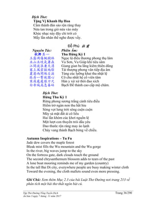 ______________________________________________________________________________________
Tập Thơ Đường Tống Tuyển Dịch Trang 36/290
Ấn bản 3 ngày 7 tháng 11 năm 2017
Dịch Thơ:
Tặng Vị Khanh Họ Hoa
Cẩm thành đàn sáo rộn ràng thay
Nửa tan trong gió nửa vào mây
Khúc nhạc này đây chỉ trời có
Mấy lần nhân thế nghe được vầy.
Đỗ Phủ 杜甫
Nguyên Tác:
秋興其一
玉露凋傷楓樹林
巫山巫峽氣蕭森
江間波浪兼天湧
塞上風雲接地陰
叢菊兩開他日淚
孤舟一繫故園心
寒夜處處催刀尺
白帝城高急暮砧
Phiên Âm:
Thu Hứng Kỳ I
Ngọc lộ điêu thương phong thụ lâm
Vu Sơn, Vu Giáp khí tiêu sâm
Giang gian ba lãng kiêm thiên dũng
Tái thượng phong vân tiếp địa âm
Tùng cúc lưỡng khai tha nhật lệ
Cô chu nhất hệ cố viên tâm
Hàn y xứ xứ thôi đao xích
Bạch Đế thành cao cấp mộ châm.
Dịch Thơ:
Hứng Thu Kỳ 1
Rừng phong sương trắng cảnh tiêu điều
Hiểm trở ngàn non thu hắt hiu
Sóng vọt lưng trời sông cuộn cuộn
Mây sà mặt đất ải cô liêu
Hai lần khóm cúc khơi nguồn lệ
Một lượt con thuyền trói dấu yêu
Dao thước rộn ràng may áo lạnh
Chày vang thành Bạch bóng về chiều.
Autumn Inspirations – Tu Fu
Jade dew covers the maple forest
Bleak mist fills the Wu mountain and the Wu gorge
In the river, big waves jump to the sky
On the fortress gate, dark clouds touch the ground
The second chrysanthemum blossom adds to tears of the past
A lone boat mooring reminds me of my garden (country)
In the tall Bai Di city, everywhere people are busy making winter cloth
Toward the evening, the cloth mallets sound even more pressing.
Ghi Chú: Xem thêm Mục 2.3 của bài Luật Thơ Đường nơi trang 213 về
phân tích một bài thơ thất ngôn bát cú.
 