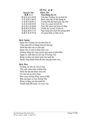 ______________________________________________________________________________________
Tập Thơ Đường Tống Tuyển Dịch Trang 37/290
Ấn bản 3 ngày 7 tháng 11 năm 2017
Đỗ Phủ 杜甫
Nguyên Tác:
秋興其四
聞道長安似弈棋
百年世事不勝悲
王侯第宅皆新主
文武衣冠異昔時
直北關山金鼓振
徵西車馬羽書遲
魚龍寂寞秋江冷
故國平居有所思
Phiên Âm:
Thu Hứng Kỳ IV
Văn đạo Trường An tự dịch kỳ
Bách niên thế sự bất thăng bi
Vương hầu đệ trạch giai tân chủ
Văn vũ y quan dị tích thì
Trực bắc quan san kim cổ chấn
Chinh tây xa mã vũ thư trì
Ngư long tịch mịch thu giang lãnh
Cố quốc bình cư hữu sở tư.
Dịch Nghĩa:
Nghe nói Trường An tựa như bàn cờ
Trăm năm thế sự thăng trầm bi thương
Dinh thự nhà cửa có chủ mới
Quan văn võ mũ áo khác thời xưa
Chiêng trống ầm vang xuyên qua quan ải phía Bắc
Ngựa xe, lính đưa tin rộn rịp về hướng Tây
Rồng cá nằm yên dưới nước thu lạnh lẽo
Muốn sống thanh bình để nhớ chuyện nước xưa.
Dịch Thơ:
Trường An như tợ ván cờ hay
Thế cuộc trăm năm ai khéo bày
Dinh thự lâu đài khoe chủ mới
Võ văn mũ áo dị kỳ thay
Rền vang chiêng trống xong ra Bắc
Rộn rịp ngựa xe trực hướng Tây
Rồng cá lặng yên thu lạnh lẽo
Thanh bình đất nước vui xum vầy.
 