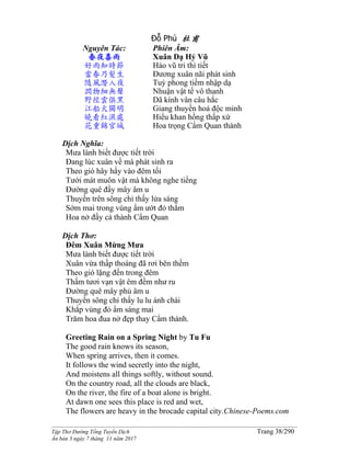 ______________________________________________________________________________________
Tập Thơ Đường Tống Tuyển Dịch Trang 38/290
Ấn bản 3 ngày 7 tháng 11 năm 2017
Đỗ Phủ 杜甫
Nguyên Tác:
春夜喜雨
好雨知時節
當春乃髮生
隨風潛入夜
潤物細無聲
野徑雲俱黑
江船火獨明
曉看紅濕處
花重錦官城
Phiên Âm:
Xuân Dạ Hỷ Vũ
Hảo vũ tri thì tiết
Đương xuân nãi phát sinh
Tuỳ phong tiềm nhập dạ
Nhuận vật tế vô thanh
Dã kính vân câu hắc
Giang thuyền hoả độc minh
Hiểu khan hồng thấp xứ
Hoa trọng Cẩm Quan thành
Dịch Nghĩa:
Mưa lành biết được tiết trời
Đang lúc xuân về mà phát sinh ra
Theo gió hây hẩy vào đêm tối
Tưới mát muôn vật mà không nghe tiếng
Đường quê đầy mây âm u
Thuyền trên sông chỉ thấy lửa sáng
Sớm mai trong vùng ẩm ướt đỏ thắm
Hoa nở đầy cả thành Cẩm Quan
Dịch Thơ:
Đêm Xuân Mừng Mưa
Mưa lành biết được tiết trời
Xuân vừa thấp thoáng đã rơi bên thềm
Theo gió lặng đến trong đêm
Thấm tươi vạn vật êm đềm như ru
Ðường quê mây phủ âm u
Thuyền sông chỉ thấy lu lu ánh chài
Khắp vùng đỏ ẩm sáng mai
Trăm hoa đua nở đẹp thay Cẩm thành.
Greeting Rain on a Spring Night by Tu Fu
The good rain knows its season,
When spring arrives, then it comes.
It follows the wind secretly into the night,
And moistens all things softly, without sound.
On the country road, all the clouds are black,
On the river, the fire of a boat alone is bright.
At dawn one sees this place is red and wet,
The flowers are heavy in the brocade capital city.Chinese-Poems.com
 