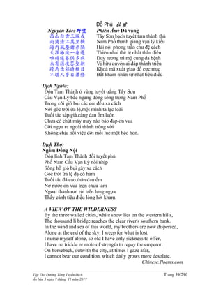 ______________________________________________________________________________________
Tập Thơ Đường Tống Tuyển Dịch Trang 39/290
Ấn bản 3 ngày 7 tháng 11 năm 2017
Đỗ Phủ 杜甫
Nguyên Tác: 野望
西山白雪三城戍
南浦清江萬里橋
海內風塵諸弟隔
天涯涕淚一身遙
唯將遲暮供多病
未有涓埃答聖朝
跨馬出郊時極目
不堪人事日蕭條
Phiên Âm: Dã vọng
Tây Sơn bạch tuyết tam thành thú
Nam Phố thanh giang vạn lý kiều
Hải nội phong trần chư đệ cách
Thiên nhai thế lệ nhất thân diêu
Duy tương trì mộ cung đa bệnh
Vị hữu quyên ai đáp thánh triều
Khoá mã xuất giao đồ cực mục
Bất kham nhân sự nhật tiêu điều
Dịch Nghĩa:
Đồn Tam Thành ở vùng tuyết trắng Tây Sơn
Cầu Vạn Lý bắc ngang dòng sông trong Nam Phố
Trong cõi gió bụi các em đều xa cách
Nơi góc trời ứa lệ,một mình ta lạc loài
Tuổi tác sắp già,càng đau ốm luôn
Chưa có chút mảy may nào báo đáp ơn vua
Cỡi ngựa ra ngoài thành trông vời
Không chịu nổi việc đời mỗi lúc một héo hon.
Dịch Thơ:
Ngắm Đồng Nội
Ðồn lính Tam Thành đồi tuyết phủ
Phố Nam Cầu Vạn Lý nối nhịp
Sông hồ gió bụi gây xa cách
Góc trời ứa lệ dạ có ham
Tuổi tác đã cao thân đau ốm
Nợ nước ơn vua trọn chưa làm
Ngoại thành run rủi trên lưng ngựa
Thấy cảnh tiêu điều lòng hết kham.
A VIEW OF THE WILDERNESS
By the three walled cities, white snow lies on the western hills,
The thousand li bridge reaches the clear river's southern bank.
In the wind and sea of this world, my brothers are now dispersed,
Alone at the end of the sky, I weep for what is lost.
I nurse myself alone, so old I have only sickness to offer,
I have no trickle or mote of strength to repay the emperor.
On horseback, outwith the city, at times I gaze afar,
I cannot bear our condition, which daily grows more desolate.
Chinese.Poems.com
 