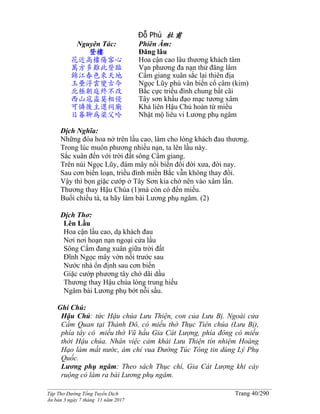 ______________________________________________________________________________________
Tập Thơ Đường Tống Tuyển Dịch Trang 40/290
Ấn bản 3 ngày 7 tháng 11 năm 2017
Đỗ Phủ 杜甫
Nguyên Tác:
登樓
花近高樓傷客心
萬方多難此登臨
錦江春色來天地
玉壘浮雲變古今
北極朝庭終不改
西山寇盜莫相侵
可憐後主還祠廟
日暮聊為梁父吟
Phiên Âm:
Đăng lâu
Hoa cận cao lâu thương khách tâm
Vạn phương đa nạn thử đăng lâm
Cẩm giang xuân sắc lai thiên địa
Ngọc Lũy phù vân biến cổ câm (kim)
Bắc cực triều đình chung bất cãi
Tây sơn khấu đạo mạc tương xâm
Khả liên Hậu Chủ hoàn từ miếu
Nhật mộ liêu vi Lương phụ ngâm
Dịch Nghĩa:
Những đóa hoa nở trên lầu cao, làm cho lòng khách đau thương.
Trong lúc muôn phương nhiều nạn, ta lên lầu này.
Sắc xuân đến với trời đất sông Cẩm giang.
Trên núi Ngọc Lũy, đám mây nổi biến đổi đời xưa, đời nay.
Sau cơn biến loạn, triều đình miền Bắc vẫn không thay đổi.
Vậy thì bọn giặc cướp ở Tây Sơn kia chớ nên vào xâm lấn.
Thương thay Hậu Chúa (1)mà còn có đến miếu.
Buổi chiều tà, ta hãy làm bài Lương phụ ngâm. (2)
Dịch Thơ:
Lên Lầu
Hoa cận lầu cao, dạ khách đau
Nơi nơi hoạn nạn ngoại cửa lầu
Sông Cẩm đang xuân giữa trời đất
Ðĩnh Ngọc mây vờn nối trước sau
Nước nhà ổn định sau cơn biến
Giặc cướp phương tây chớ dãi dầu
Thương thay Hậu chúa lòng trung hiếu
Ngâm bài Lương phụ bớt nỗi sầu.
Ghi Chú:
Hậu Chủ: tức Hậu chúa Lưu Thiện, con của Lưu Bị. Ngoài cửa
Cẩm Quan tại Thành Đô, có miếu thờ Thục Tiên chúa (Lưu Bị),
phía tây có miếu thờ Vũ hầu Gia Cát Lượng, phía đông có miếu
thời Hậu chúa. Nhân việc cảm khái Lưu Thiện tín nhiệm Hoàng
Hạo làm mất nước, ám chỉ vua Đường Túc Tông tin dùng Lý Phụ
Quốc.
Lương phụ ngâm: Theo sách Thục chí, Gia Cát Lượng khi cày
ruộng có làm ra bài Lương phụ ngâm.
 