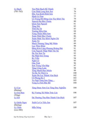Tập Thơ Đường Tống Tuyển Dịch Mục Lục v
Lý Bạch
(701-762)
Lý Cao
(Đường)
Lý Gia Hựu
(Tống)
Lý Ích
Lý Quần Ngọc
(Đường)
Lý Thân
(xxx-846)
Tảo Phát Bạch Đế Thành
Cửu Nhật Long Sơn Ẩm
Ðộc Tọa Kính Ðình Sơn
Hành Lộ Nan
Lỗ Trung Đô Đông Lâu Túy Khởi Tác
Nguyệt Hạ Ðộc Chước
Quan San Nguyệt
Tặng Nội
Tĩnh Dạ Tứ
Trường Môn Oán
Vọng Thiên Môn Sơn
Xuân Nhật Ðộc Chước
Xuân Nhật Túy Khởi Ngôn Chí
Xuân Tứ
Mạch Thượng Tặng Mỹ Nhân
Lục Thủy Khúc
Đăng Kim Lăng Phượng Hoàng Đài
Cửu Nguyệt Thập Nhật Tức Sự
Dạ Túc Sơn Tự
Hạ Nhật Sơn Trung
Ký Viễn
Nghi Cổ
Oán Tình
Sơn Trung Vấn Ðáp
Tặng Uông Luân
Tống Mạnh Hạo Nhiên
Tử Dạ Tứ Thời Ca
Xuân Dạ Lạc Thành Văn Ðịch
Cỗ Phong Kỳ I
Vu Ngũ Tùng Sơn Tặng…
Vọng Lư Sơn Bộc Bố
Tặng Dược Sơn Cao Tăng Duy Nghiễm
Ký Vương Xá Nhân Trúc Lâu
Dạ Thướng Thụ Hàn Thành Văn Địch
Xuất Ca Cơ Tiểu Ẩm
Mẫn Nông
75
76
77
77
79
80
81
83
83
84
85
86
87
89
89
90
91
92
93
93
94
95
96
97
98
99
100
102
103
103
104
104
106
107
107
109
 