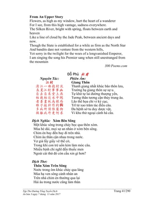 ______________________________________________________________________________________
Tập Thơ Đường Tống Tuyển Dịch Trang 41/290
Ấn bản 3 ngày 7 tháng 11 năm 2017
From An Upper Story
Flowers, as high as my window, hurt the heart of a wanderer
For I see, from this high vantage, sadness everywhere.
The Silken River, bright with spring, floats between earth and
heaven
Like a line of cloud by the Jade Peak, between ancient days and
now.
Though the State is established for a while as firm as the North Star
And bandits dare not venture from the western hills,
Yet sorry in the twilight for the woes of a longvanished Emperor,
I am singing the song his Premier sang when still unestranged from
the mountain
300 Poems.com
Đỗ Phủ 杜甫
Nguyên Tác:
江村
清江一曲抱村流
長夏江村事事幽
自去自來堂上燕
相親相近水中鷗
老妻畫紙為棋局
稚子敲針作釣鈎
多病所須惟藥物
微軀此外更何求
Phiên Âm:
Giang Thôn
Thanh giang nhất khúc bão thôn lưu,
Trường hạ giang thôn sự sự u.
Tự khứ tự lai đường thượng yến,
Tương thân tương cận thủy trung âu.
Lão thê họa chỉ vi kỳ cục,
Trĩ tử xao trâm tác điếu câu.
Đa bệnh sở tu duy dược vật,
Vi khu thử ngoại cánh hà cầu.
Dịch Nghĩa: Xóm Bên Sông
Một khúc sông trong chảy bọc qua thôn xóm.
Mùa hè dài, mọi sự an nhàn ở xóm bên sông.
Chim én bay đến bay đi trên nhà.
Chim âu thân cận nhau trong nước.
Vợ già lấy giấy vẽ thế cờ,
Trong khi con trẻ uốn kim làm móc câu.
Nhiều bịnh chỉ nghĩ đến thuốc men
Ngoài cái thứ đó còn cầu xin gì hơn?
Dịch Thơ:
Thôn Xóm Trên Sông
Nước trong ôm khúc chảy qua làng
Mùa hạ ven sông cảnh nhàn an
Trên nhà chim én thường qua lại
Hải âu trong nước cũng làm thân
 