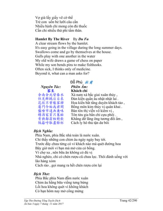 ______________________________________________________________________________________
Tập Thơ Đường Tống Tuyển Dịch Trang 42/290
Ấn bản 3 ngày 7 tháng 11 năm 2017
Vợ già lấy giấy vẽ cờ thế
Trẻ con uốn bẻ lưỡi câu cần
Nhiều bịnh chỉ mong còn đủ thuốc
Cần chi nhiều thứ phỉ tấm thân.
Hamlet By The River By Du Fu
A clear stream flows by the hamlet.
It's easy going in the village during the long summer days.
Swallows come and go by themselves at the house.
Gulls play with one another in the water
My old wife draws a game of chess on paper
While my son bends pins to make fishhooks.
Often sick, I thinks only of medicine.
Beyond it, what can a man asks for?
Đỗ Phủ 杜甫
Nguyên Tác:
客至
舍南舍北皆春水
但見群鷗日日來
花徑不曾緣客掃
蓬門今始為君開
盤飧市遠無兼味
樽酒家貧只舊醅
肯與鄰翁相對飲
隔籬呼取盡餘杯
Phiên Âm:
Khách chí
Xá nam xá bắc giai xuân thủy ,
Ðản kiến quần âu nhật nhật lai .
Hoa kiến bất tằng duyên khách tảo ,
Bồng môn kim thủy vị quân khai .
Bàn tôn thị viễn vô kiêm vị ,
Tôn tửu gia bần chỉ cựu phôi .
Khẳng dữ lãng ông tương đối ẩm ,
Cách ly hô thủ tận dư bôi
Dịch Nghĩa:
Phía Nam, phía Bắc nhà toàn là nước xuân.
Chỉ thấy những con chim âu ngày ngày bay tới.
Trước đây chưa từng có vì khách nào mà quét đường hoa
Bây giờ mới vì bạn mà mở cửa cỏ bồng.
Vì chợ xa , nên bữa ăn không có đủ vị
Nhà nghèo, chỉ có chén rượu cũ chưa lọc. Thôi đành uống với
lão hàng xóm
Cách rào , gọi mang ra hết chén rượu còn lại
Dịch Thơ:
Phía Bắc phía Nam đẵm nước xuân
Chim âu hằng bữa viếng tưng bừng
Lối hoa không quét vì không khách
Có bạn hôm nay mở cổng mừng
 
