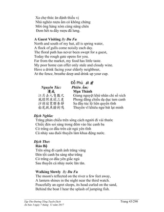 ______________________________________________________________________________________
Tập Thơ Đường Tống Tuyển Dịch Trang 43/290
Ấn bản 3 ngày 7 tháng 11 năm 2017
Xa chợ thức ăn đành thiếu vị
Nhà nghèo rượu ẩm có không chừng
Mời ông hàng xóm cùng nâng chén
Ðem hết ra đây rượu đã lưng.
A Guest Visiting By Du Fu
North and south of my hut, all is spring water,
A flock of gulls come noisily each day.
The floral path has never been swept for a guest,
Today the rough gate opens for you.
Far from the market, my food has little taste.
My poor home can offer only stale and cloudy wine.
Have a drink facing your elderly neighbour,
At the fence, breathe deep and drink up your cup.
Đỗ Phủ 杜甫
Nguyên Tác:
漫成
江月去人隻數尺
風燈照夜欲三更
沙頭宿鷺聯拳靜
船尾跳魚撥剌鳴
Phiên Âm:
Mạn Thành
Giang nguyệt khứ nhân chỉ sổ xích
Phong đăng chiếu dạ dục tam canh
Sa đầu túc lộ liên quyền tĩnh
Thuyền vĩ khiêu ngư bát lạt minh
Dịch Nghĩa:
Trăng phản chiếu trên sông cách người đi vài thước
Chiếc đèn soi sáng trong đêm vào lúc canh ba
Cò trắng co đầu trên cát ngủ yên tĩnh
Cá nhảy sau đuôi thuyền làm khua động nước.
Dịch Thơ:
Rảo Bộ
Trên sông đi cạnh ánh trăng vàng
Ðèn tối canh ba sáng như trăng
Cò trắng co đầu yên giấc ngủ
Sau thuyền cá nhảy nước lăn tăn.
Walking Slowly By Du Fu
The moon's reflected on the river a few feet away,
A lantern shines in the night near the third watch.
Peacefully an egret sleeps, its head curled on the sand,
Behind the boat I hear the splash of jumping fish.
 