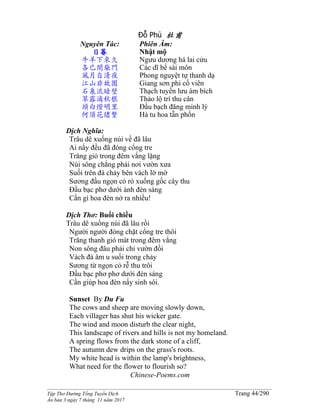 ______________________________________________________________________________________
Tập Thơ Đường Tống Tuyển Dịch Trang 44/290
Ấn bản 3 ngày 7 tháng 11 năm 2017
Đỗ Phủ 杜甫
Nguyên Tác:
日暮
牛羊下來久
各已閉柴門
風月自清夜
江山非故園
石泉流暗壁
草露滴秋根
頭白燈明里
何須花燼繁
Phiên Âm:
Nhật mộ
Ngưu dương há lai cửu
Các dĩ bế sài môn
Phong nguyệt tự thanh dạ
Giang sơn phi cố viên
Thạch tuyền lưu ám bích
Thảo lộ trí thu căn
Đầu bạch đăng minh lý
Hà tu hoa tẫn phồn
Dịch Nghĩa:
Trâu dê xuống núi về đã lâu
Ai nấy đều đã đóng cổng tre
Trăng gió trong đêm vắng lặng
Núi sông chẳng phải nơi vườn xưa
Suối trên đá chảy bên vách lờ mờ
Sương đầu ngọn cỏ rỏ xuống gốc cây thu
Đầu bạc phơ dưới ánh đèn sáng
Cần gì hoa đèn nở ra nhiều!
Dịch Thơ: Buổi chiều
Trâu dê xuống núi đã lâu rồi
Người người đóng chặt cổng tre thôi
Trăng thanh gió mát trong đêm vắng
Non sông đâu phải chỉ vườn đồi
Vách đá âm u suối trong chảy
Sương từ ngọn cỏ rễ thu trôi
Ðầu bạc phơ phơ dưới đèn sáng
Cần giúp hoa đèn nẩy sinh sôi.
Sunset By Du Fu
The cows and sheep are moving slowly down,
Each villager has shut his wicker gate.
The wind and moon disturb the clear night,
This landscape of rivers and hills is not my homeland.
A spring flows from the dark stone of a cliff,
The autumn dew drips on the grass's roots.
My white head is within the lamp's brightness,
What need for the flower to flourish so?
Chinese-Poems.com
 