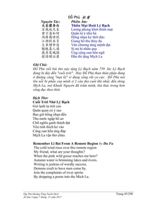 ______________________________________________________________________________________
Tập Thơ Đường Tống Tuyển Dịch Trang 45/290
Ấn bản 3 ngày 7 tháng 11 năm 2017
Đỗ Phủ 杜甫
Nguyên Tác:
天末懷李白
涼風起天末
君子意如何
鴻雁幾時到
江湖秋水多
文章憎命達
魑魅喜人過
應共冤魂語
投詩贈汨羅
Phiên Âm:
Thiên Mạt Hoài Lý Bạch
Lương phong khởi thiên mạt
Quân tử ý như hà
Hồng nhạn kỷ thời đáo
Giang hồ thu thủy đa
Văn chương tăng mệnh đạt
Si mị hỉ nhân qua
Ứng cộng oan hồn ngữ
Đầu thi tặng Mịch La
Ghi Chú:
Đỗ Phủ viết bài thơ này tặng Lý Bạch năm 759 lúc Lý Bạch
đang bị đày đến "cuối trời". Hay Đỗ Phủ than thân phận đang
ở đường cùng "mạt lộ" vì đang sống rất cơ cực. Đỗ Phủ nói
lên nỗi bi phẫn của mình ở 2 câu thơ cuối khi nhắc đến dòng
Mịch La, nơi Khuất Nguyên đã trầm mình, thà thác trong hơn
sống đục theo thời.
Dịch Thơ:
Cuối Trời Nhớ Lý Bạch
Gió lạnh tự trời cao
Quân quan có ý sao
Bao giờ hồng nhạn đến
Thu nước ngập hồ ao
Chữ nghĩa ganh thành đạt
Yêu tinh thích kẻ vào
Cùng oan hồn ứng đáp
Mịch La vận thơ chào.
Remember Li Bai From A Remote Region by Du Fu
The cold wind rises over this remote region
My friend, what are your thoughts?
When the pink wild goose reaches me here?
Autumn water is brimming lakes and rivers.
Writing is jealous of wordly success.
Demons exult to have men come by.
Join the complaints of river spirits
By dropping a poem into the Mich La.
 