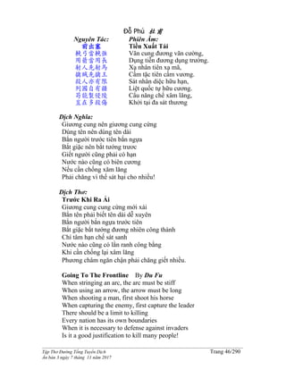 ______________________________________________________________________________________
Tập Thơ Đường Tống Tuyển Dịch Trang 46/290
Ấn bản 3 ngày 7 tháng 11 năm 2017
Đỗ Phủ 杜甫
Nguyên Tác:
前出塞
輓弓當輓強
用箭當用長
射人先射馬
擒賊先擒王
殺人亦有限
列國自有疆
苟能製侵陵
豈在多殺傷
Phiên Âm:
Tiền Xuất Tái
Vãn cung đương vãn cường,
Dụng tiễn đương dụng trường.
Xạ nhân tiên xạ mã,
Cầm tặc tiên cầm vương.
Sát nhân diệc hữu hạn,
Liệt quốc tự hữu cương.
Cẩu năng chế xâm lăng,
Khởi tại đa sát thương
Dịch Nghĩa:
Giương cung nên giương cung cứng
Dùng tên nên dùng tên dài
Bắn người trước tiên bắn ngựa
Bắt giặc nên bắt tướng trươc
Giết người cũng phải có hạn
Nước nào cũng có biên cương
Nếu cần chống xăm lăng
Phải chăng vì thế sát hại cho nhiều!
Dịch Thơ:
Trước Khi Ra Ải
Giương cung cung cứng mới xài
Bắn tên phải biết tên dài dễ xuyên
Bắn người bắn ngựa trước tiên
Bắt giặc bắt tướng đương nhiên công thành
Chí tâm hạn chế sát sanh
Nước nào cũng có lằn ranh công bằng
Khi cần chống lại xâm lăng
Phương châm ngăn chận phải chăng giết nhiều.
Going To The Frontline By Du Fu
When stringing an arc, the arc must be stiff
When using an arrow, the arrow must be long
When shooting a man, first shoot his horse
When capturing the enemy, first capture the leader
There should be a limit to killing
Every nation has its own boundaries
When it is necessary to defense against invaders
Is it a good justification to kill many people!
 