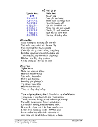 ______________________________________________________________________________________
Tập Thơ Đường Tống Tuyển Dịch Trang 47/290
Ấn bản 3 ngày 7 tháng 11 năm 2017
Đỗ Phủ 杜甫
Nguyên Tác:
春望
國破山河在
城春草木深
感時花濺淚
恨別鳥驚心
烽火連三月
家書抵萬金
白頭搔更短
渾欲不勝簪
Phiên Âm:
Xuân vọng
Quốc phá sơn hà tại
Thành xuân thảo mộc thâm
Cảm thời hoa tiễn lệ
Hận biệt điểu kinh tâm
Phong hỏa liên tam nguyệt
Gia thư để vạn kim (câm)
Bạch đầu tao cánh đoản
Hồn dục bất thăng trâm
Dịch Nghĩa:
Nước bị tàn phá, núi sông vẫn còn đấy
Muà xuân trong thành, cỏ cây mọc đầy
Cảm (thương) thời thế, hoa rơi lệ
(Oán) hận biệt ly, chim kinh sợ trong lòng
Khói lửa báo động liên miên ba tháng trời
Thư nhà (đến), quý như muôn lạng vàng
Ðầu bạc, xoa thấy càng lưa thưa
Coi bộ không đủ (dày) để cài trâm
Dịch Thơ:
Ngắm Xuân
Nước mất sông núi không
Hoa tuôn lệ cảm thông
Mùa xuân cây cỏ rậm
Biệt ly quá đau lòng
Ba tháng giặc phong tỏa
Tin tức quý vàng ròng
Ðầu bạc lưa thưa tóc
Trâm cài cũng bằng không.
View in Springtime by Du F Translation by: Paul Rouzer
The country is smashed, hills and rivers remain.
The city turns to Spring, plants and trees grow deep.
Moved by the moment, flowers splash tears.
Resentful of parting, birds startle the heart.
Beacon fires have lasted for three months now.
Letters from home are worth 10,000 in gold.
I've scratched my white hairs ever scarcer,
until none will be left to hold hairpins to head.
 