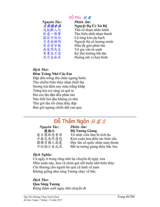 ______________________________________________________________________________________
Tập Thơ Đường Tống Tuyển Dịch Trang 48/290
Ấn bản 3 ngày 7 tháng 11 năm 2017
Đỗ Phủ 杜甫
Nguyên Tác:
月夜憶舍弟
戍鼓斷人行
秋邊一雁聲
露從今夜白
月是故鄉明
有弟皆分散
無家問死生
寄書長不達
況乃未休兵
Phiên Âm:
Nguyệt Dạ Ức Xá Đệ
Thú cổ đoạn nhân hành
Thu biên nhất nhạn thanh
Lộ tòng kim dạ bạch
Nguyệt thị cố hương minh
Hữu đệ giai phân tán
Vô gia vấn tử sanh
Ký thư trường bất đạt
Huống nãi vị hưu binh
Dịch Thơ:
Đêm Trăng Nhớ Các Em
Dập dồn trống thú chân ngưng bước
Thu chiếm biên thùy nhạn thiết tha
Sương tỏa đêm nay màu trắng khắp
Trăng kia soi sáng cả quê ta
Hai em lận đận đều phân tán
Nào biết hỏi đâu không có nhà
Thư gởi lâu rồi chưa thấy đáp
Bao giờ ngưng chiến dứt can qua.
Ðỗ Thẩm Ngôn 杜審言
Nguyên Tác:
渡湘江
遲日園林悲昔游
今春花鳥作邊愁
獨憐京國人南竄
不似湘江水北流
Phiên Âm:
Ðộ Tương Giang
Trì nhật viên lâm bi tích du
Kim xuân hoa điểu tác biên sầu
Ðộc lân cố quốc nhân nam thoán
Bất tự tương giang thủy bắc lưu.
Dịch Nghĩa:
Cả ngày ở trong rừng nhớ lại chuyến đi ngày xưa
Mùa xuân này, hoa và chim gợi nỗi buồn nhớ biên thùy
Chỉ thương cho người bỏ quê cũ lánh về nam
Không giống như sông Tương chảy về bắc.
Dịch Thơ:
Qua Sông Tương
Rừng thẳm suốt ngày nhớ chuyến đi
 