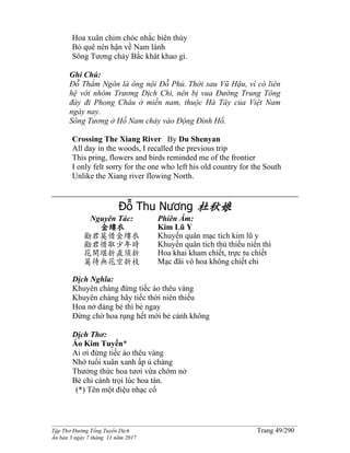 ______________________________________________________________________________________
Tập Thơ Đường Tống Tuyển Dịch Trang 49/290
Ấn bản 3 ngày 7 tháng 11 năm 2017
Hoa xuân chim chóc nhắc biên thùy
Bỏ quê nén hận về Nam lánh
Sông Tương chảy Bắc khát khao gì.
Ghi Chú:
Ðỗ Thẩm Ngôn là ông nội Ðỗ Phủ. Thời sau Vũ Hậu, vì có liên
hệ với nhóm Trương Dịch Chi, nên bị vua Ðường Trung Tông
đày đi Phong Châu ở miền nam, thuộc Hà Tây của Việt Nam
ngày nay.
Sông Tương ở Hồ Nam chảy vào Ðộng Ðình Hồ.
Crossing The Xiang River By Du Shenyan
All day in the woods, I recalled the previous trip
This pring, flowers and birds reminded me of the frontier
I only felt sorry for the one who left his old country for the South
Unlike the Xiang river flowing North.
Đỗ Thu Nương 杜秋娘
Nguyên Tác:
金縷衣
勸君莫惜金縷衣
勸君惜取少年時
花開堪折直須折
莫待無花空折枝
Phiên Âm:
Kim Lũ Y
Khuyến quân mạc tích kim lũ y
Khuyến quân tích thủ thiếu niên thì
Hoa khai kham chiết, trực tu chiết
Mạc đãi vô hoa không chiết chi
Dịch Nghĩa:
Khuyên chàng đừng tiếc áo thêu vàng
Khuyên chàng hãy tiếc thời niên thiếu
Hoa nở đáng bẻ thì bẻ ngay
Đừng chờ hoa rụng hết mới bẻ cành không
Dịch Thơ:
Áo Kim Tuyến*
Ai ơi đừng tiếc áo thêu vàng
Nhớ tuổi xuân xanh ấp ủ chàng
Thưởng thức hoa tươi vừa chớm nở
Bẻ chi cành trọi lúc hoa tàn.
(*) Tên một điệu nhạc cổ
 