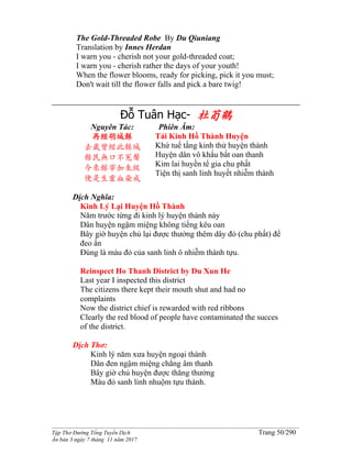 ______________________________________________________________________________________
Tập Thơ Đường Tống Tuyển Dịch Trang 50/290
Ấn bản 3 ngày 7 tháng 11 năm 2017
The Gold-Threaded Robe By Du Qiuniang
Translation by Innes Herdan
I warn you - cherish not your gold-threaded coat;
I warn you - cherish rather the days of your youth!
When the flower blooms, ready for picking, pick it you must;
Don't wait till the flower falls and pick a bare twig!
Đỗ Tuân Hạc- 杜荀鶴
Nguyên Tác:
再經胡城縣
去歲曾經此縣城
縣民無口不冤聲
今來縣宰加朱紱
便是生靈血染成
Phiên Âm:
Tái Kinh Hồ Thành Huyện
Khứ tuế tằng kinh thử huyện thành
Huyện dân vô khẩu bất oan thanh
Kim lai huyền tể gia chu phất
Tiện thị sanh linh huyết nhiễm thành
Dịch Nghĩa:
Kinh Lý Lại Huyện Hồ Thành
Năm trước từng đi kinh lý huyện thành này
Dân huyện ngậm miệng không tiếng kêu oan
Bây giờ huyện chủ lại được thưởng thêm dây đỏ (chu phất) để
đeo ấn
Đúng là máu đỏ của sanh linh ô nhiễm thành tựu.
Reinspect Ho Thanh District by Du Xun He
Last year I inspected this district
The citizens there kept their mouth shut and had no
complaints
Now the district chief is rewarded with red ribbons
Clearly the red blood of people have contaminated the succes
of the district.
Dịch Thơ:
Kinh lý năm xưa huyện ngoại thành
Dân đen ngậm miệng chẳng âm thanh
Bây giờ chủ huyện được thăng thưởng
Máu đỏ sanh linh nhuộm tựu thành.
 