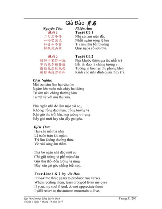 ______________________________________________________________________________________
Tập Thơ Đường Tống Tuyển Dịch Trang 51/290
Ấn bản 3 ngày 7 tháng 11 năm 2017
Giả Đảo 賈島
Nguyên Tác:
絕句1
二句三年得
一吟雙淚流
知音如不賞
歸臥故山秋
絕句2
破卻千家作一池
不栽桃李種薔薇
薔薇花落秋風起
荊棘滿庭君始知
Phiên Âm:
Tuyệt Cú 1
Nhị cú tam niên đắc
Nhất ngâm song lệ lưu
Tri âm như bất thưởng
Quy ngoạ cố sơn thu.
Tuyệt Cú 2
Phá khước thiên gia tác nhất trì
Bất tài đào lý chủng tường vi
Tường vi hoa lạc thu phong khởi
Kinh cúc mãn đình quân thủy tri.
Dịch Nghĩa:
Mất ba năm làm hai câu thơ
Ngâm lên nước mắt chảy hai dòng
Tri âm nếu chẳng thưởng lãm
Ta trở về với núi thu xưa.
Phá ngàn nhà để làm một cái ao,
Không trồng đào mận, trồng tường vi
Khi gió thu trổi lên, hoa tường vi rụng
Bấy giờ mới hay sân đầy gai góc.
Dịch Thơ:
Hai câu mất ba năm
Lệ tuôn tràn khi ngâm
Tri âm không thưởng thức
Về núi sống âm thầm.
Phá bỏ ngàn nhà đào một ao
Chỉ giữ tường vi phế mận đào
Gió thu thổi đến tường vi rụng
Ðầy sân gai góc chẳng biết sao.
Four-Line 1 & 2 by Jia Dao
It took me three years to produce two verses
When reciting them, tears dropped from my eyes
If you, my soul friend, do not appreciate them
I will return to the autumn mountain to live.
 