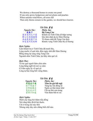 ______________________________________________________________________________________
Tập Thơ Đường Tống Tuyển Dịch Trang 52/290
Ấn bản 3 ngày 7 tháng 11 năm 2017
We destroy a thousand homes to create one pond
If one only grows hedgeroses and not plums and peaches
When autumn wind blows, all roses fall
Then only thorns remain in the garden, we should have known.
Giả Đảo 賈島
Nguyên Tác:
渡桑干
客舍並州已十霜
歸心日夜憶鹹陽
無端更渡桑干水
卻望並州是故鄉
Phiên Âm:
Độ Tang Càn
Khách xá Tinh Châu dĩ thập sương
Qui tâm nhật dạ ức Hàm Dương
Vô đoan cánh độ Tang Càn thủy
Khước vọng Tinh Châu thị cố hương
Dịch Nghĩa:
Làm khách trọ ở Tinh Châu đã mười thu,
Lòng muốn về quê nhà, đêm ngày nhớ đất Hàm Dương
Bỗng dưng lại sang sông Tang Càn
Ngoảnh nhìn Tinh Châu, lại thấy như quê cũ
Dịch Thơ:
Tá túc quê người hăm chín năm
Lòng hằng nghĩ tới nơi xa xăm
Cố tâm ngày ấy về quê cũ
Lòng tự bảo lòng bớt viếng thăm.
Giả Đảo 賈島
Nguyên Tác:
尋隱者不遇
松下問童子
言師採藥去
隻在此山中
雲深不知處
Phiên Âm:
Tầm ẩn giả bất ngộ
Tùng hạ vấn đồng tử
Ngôn sư thái dược khứ
Chỉ tại thử sơn trung
Vân thâm bất tri xứ.
Dịch Nghĩa:
Dưới cây tùng hỏi thăm tiểu đồng
Nói rằng thầy đã đi hái thuốc.
Chỉ ở trong núi này thôi
Nhưng mây dày nên chẳng biết chỗ nào.
 