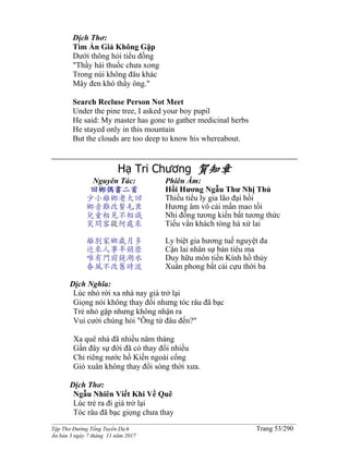 ______________________________________________________________________________________
Tập Thơ Đường Tống Tuyển Dịch Trang 53/290
Ấn bản 3 ngày 7 tháng 11 năm 2017
Dịch Thơ:
Tìm Ẩn Giả Không Gặp
Dưới thông hỏi tiểu đồng
"Thầy hái thuốc chưa xong
Trong núi không đâu khác
Mây đen khó thấy ông."
Search Recluse Person Not Meet
Under the pine tree, I asked your boy pupil
He said: My master has gone to gather medicinal herbs
He stayed only in this mountain
But the clouds are too deep to know his whereabout.
Hạ Tri Chương 賀知章
Nguyên Tác:
回鄉偶書二首
少小離鄉老大回
鄉音難改鬢毛衰
兒童相見不相識
笑問客從何處來
離別家鄉歲月多
近來人事半銷磨
唯有門前鏡湖水
春風不改舊時波
Phiên Âm:
Hồi Hương Ngẫu Thư Nhị Thủ
Thiếu tiểu ly gia lão đại hồi
Hương âm vô cải mấn mao tồi
Nhi đồng tương kiến bất tương thức
Tiếu vấn khách tòng hà xứ lai
Ly biệt gia hương tuế nguyệt đa
Cận lai nhân sự bán tiêu ma
Duy hữu môn tiền Kính hồ thủy
Xuân phong bất cải cựu thời ba
Dịch Nghĩa:
Lúc nhỏ rời xa nhà nay già trở lại
Giọng nói không thay đổi nhưng tóc râu đã bạc
Trẻ nhỏ gặp nhưng không nhận ra
Vui cười chúng hỏi "Ông từ đâu đến?"
Xa quê nhà đã nhiều năm tháng
Gần đây sự đời đã có thay đổi nhiều
Chỉ riêng nước hồ Kiến ngoài cổng
Gió xuân không thay đổi sóng thời xưa.
Dịch Thơ:
Ngẫu Nhiên Viết Khi Về Quê
Lúc trẻ ra đi già trở lại
Tóc râu đã bạc giọng chưa thay
 