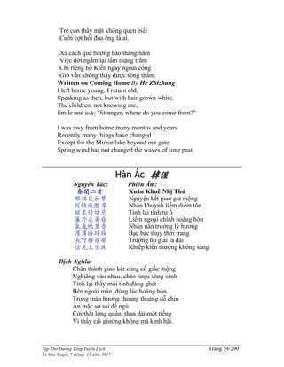 ______________________________________________________________________________________
Tập Thơ Đường Tống Tuyển Dịch Trang 54/290
Ấn bản 3 ngày 7 tháng 11 năm 2017
Trẻ con thấy mặt không quen biết
Cười cợt hỏi đùa ông là ai.
Xa cách quê hương bao tháng năm
Việc đời ngẫm lại lắm thăng trầm
Chỉ riêng hồ Kiến ngay ngoài cổng
Gió vẫn không thay được sóng thầm.
Written on Coming Home By He Zhizhang
I left home young. I return old,
Speaking as then, but with hair grown white.
The children, not knowing me,
Smile and ask: "Stranger, where do you come from?"
I was awy from home many months and years
Recently many things have changed
Except for the Mirror lake beyond our gate
Spring wind has not changed the waves of time past.
Hàn Ác 韓偓
Nguyên Tác:
春閨二首
願結交加夢
因傾瀲灩尊
醒來情緒惡
簾外正黃昏
氤氳帳里香
薄薄睡時妝
長吁解羅帶
怯見上空床
Phiên Âm:
Xuân Khuê Nhị Thủ
Nguyện kết giao gia mộng
Nhân khuynh liễm diễm tôn
Tỉnh lai tình tự ố
Liêm ngoại chính hoàng hôn
Nhân uân trướng lý hương
Bạc bạc thụy thời trang
Trường hu giải la đái
Khiếp kiến thượng không sàng.
Dịch Nghĩa:
Chân thành giao kết củng cố giấc mộng
Nghiêng vào nhau, chén rượu sóng sánh
Tỉnh lại thấy mối tình đáng ghét
Bên ngoài màn, đúng lúc hoàng hôn.
Trong màn hương thoang thoảng dễ chịu
Ăn mặc sơ sài để ngủ
Cởi thắt lưng quần, than dài một tiếng
Vì thấy cái giường không mà kinh hãi.
 