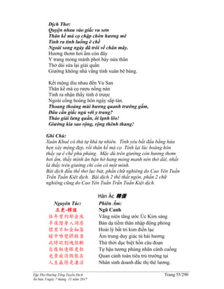 ______________________________________________________________________________________
Tập Thơ Đường Tống Tuyển Dịch Trang 55/290
Ấn bản 3 ngày 7 tháng 11 năm 2017
Dịch Thơ:
Quyện nhau vào giấc vu sơn
Thân kề má cọ chập chờn hương mê
Tỉnh ra tình luống ê chề
Ngoài song ngày đã trôi về chân mây.
Hương thơm hơi ấm còn đây
Y trang mỏng mảnh phơi bày nửa thân
Thở dài sửa lại giải quần
Giường không nhà vắng tình xuân bẽ bàng.
Kết mộng dìu nhau đến Vu San
Thân kề má cọ rượu nồng nàn
Tỉnh ra nhận thấy tình ô trược
Ngoài cổng hoàng hôn ngày sắp tàn.
Thoang thoảng mùi hương quanh trướng gấm,
Đâu cần giấc ngủ với y trang?
Tháo giải lưng quần, ôi lạnh lẽo!
Giường kia sao rộng, rộng thênh thang!
Ghi Chú:
Xuân Khuê có thứ tự khá tự nhiên. Tình yêu bắt đầu bằng hứa
hẹn xây mộng đẹp, rồi thân kề má cọ Tỉnh lại lúc hoàng hôn
thấy sự ê chề phủ phàng. Mặc dù trên giường còn hương thơm
hơi ấm, thấy mình ăn bận hở hang mỏng manh nên thở dài, nhất
là thấy trên giường chỉ còn có một mình.
Bài dịch đầu thể thơ lục bát, phần chữ nghiêng do Cao Yên Tuấn
Trần Tuấn Kiệt dịch. Bài dịch 2 thể thất ngôn, phần 2 chữ
nghiêng cũng do Cao Yên Tuấn Trần Tuấn Kiệt dịch.
Hàn Ác 韓偓
Nguyên Tác:
五更-韓偓
往年曾約郁金床
半夜潛身入洞房
懷里不知金鈿落
暗中唯覺綉鞋香
此時欲別魂俱斷
自後相逢眼更狂
光景旋消惆悵在
人生贏得是凄涼
Phiên Âm:
Ngũ Canh
Vãng niên tằng ước Úc Kim sàng
Bán dạ tiềm thân nhập động phòng
Hoài lý bất tri kim điền lạc
Ám trung duy giác tú hài hương
Thử thời dục biệt hồn câu đoạn
Tự hậu tương phùng nhãn cánh cuồng
Quan cảnh toàn tiêu trù trướng tại
Nhân sinh doanh đắc thị thê lương.
 