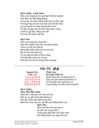 ______________________________________________________________________________________
Tập Thơ Đường Tống Tuyển Dịch Trang 56/290
Ấn bản 3 ngày 7 tháng 11 năm 2017
Dịch Nghĩa: Canh Năm
Năm xưa từng hẹn trên giường Uất Kim (nghệ)
Nửa đêm lén đến động phòng
Trong lúc ôm nhau chẳng biết trâm rơi đâu mất
Ở trong bóng tối chỉ cảm thấy mùi đôi hài thêu
Lúc đó muốn rời nhau nhưng hồn rã rời
Từ đấy hễ gặp nhau là nhìn nhau điên cuồng
Cảnh ấy giờ đây chẳng còn nữa
Chỉ còn nỗi buồn suốt đời.
Dịch Thơ:
Năm xưa từng hẹn cùng nhau
Nửa đêm thanh vắng lẻn vào phòng khuê
Trâm rơi mất khi nằm kề
Bóng đêm thâm thẩm đê mê mùi hài
Rã rời thân thể chân tay
Từ sau gặp lại nhìn ai điên cuồng
Giờ đây đâu cảnh vấn vương
Suốt đời còn lại thê lương chán chường.
Hàn Dũ 韓愈
Nguyên Tác:
初春小雨
天街小雨潤如酥
草色遥看近卻無
最是一年春好處
絕勝煙柳滿皇都
Phiên Âm:
Sơ Xuân Tiểu Vũ
Thiên nhai tiểu vũ nhuận như tô
Thảo sắc diêu khan cận khước vô
Tối thị nhất niên xuân hảo xứ
Tuyệt thăng yên liễu mãn hoàng đô.
Dịch Nghĩa:
Mưa Nhỏ Đầu Xuân
Mưa nhỏ ở một góc trời như sợi sữa
Màu cỏ xa gần trông như không có
Nơi đây Xuân đẹp nhất trong năm
Khói (hơi mù) của các cây liễu phủ khắp thành vua.
Dịch Thơ:
Mưa nhỏ bên trời óng ánh tơ
Xa gần sắc cỏ gợn thờ ơ
Trong năm đẹp nhất vào Xuân sớm
Phủ khắp thành vua rặng liễu mờ.
 
