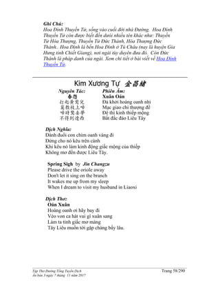 ______________________________________________________________________________________
Tập Thơ Đường Tống Tuyển Dịch Trang 58/290
Ấn bản 3 ngày 7 tháng 11 năm 2017
Ghi Chú:
Hoa Đình Thuyền Tử, sống vào cuối đời nhà Đường. Hoa Đình
Thuyền Tử còn được biết đến dưói nhiều tên khác như: Thuyền
Tử Hòa Thượng, Thuyền Tử Đức Thành, Hòa Thượng Đức
Thành.. Hoa Đình là bến Hoa Đình ở Tú Châu (nay là huyện Gia
Hưng tỉnh Chiết Giang), nơi ngài tùy duyên đưa đò. Còn Đức
Thành là pháp danh của ngài. Xem chi tiết ở bài viết về Hoa Đình
Thuyền Tử.
Kim Xương Tự 金昌緒
Nguyên Tác:
春怨
打起黃鶯兒
莫教枝上啼
啼時驚妾夢
不得到遼西
Phiên Âm:
Xuân Oán
Đả khởi hoàng oanh nhi
Mạc giao chi thượng đề
Đê thì kinh thiếp mộng
Bất đắc đáo Liêu Tây
Dịch Nghĩa:
Đánh đuổi con chim oanh vàng đi
Đửng cho nó kêu trên cành
Khi kêu nó làm kinh động giấc mộng của thiếp
Không mơ đến được Liêu Tây.
Spring Sigh by Jin Changzu
Please drive the oriole away
Don't let it sing on the branch
It wakes me up from my sleep
When I dream to visit my husband in Liaoxi
Dịch Thơ:
Oán Xuân
Hoàng oanh ơi hãy bay đi
Véo von ca hát vui gì xuân sang
Làm ta tỉnh giấc mơ màng
Tây Liêu muốn tới gặp chàng bấy lâu.
 
