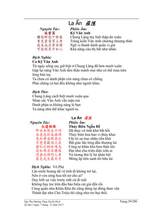______________________________________________________________________________________
Tập Thơ Đường Tống Tuyển Dịch Trang 59/290
Ấn bản 3 ngày 7 tháng 11 năm 2017
La Ẩn 羅隱
Nguyên Tác:
妓雲英
鍾陵醉別十餘春
重見雲英掌上身
我未成名君未嫁
可能俱是不如人
Phiên Âm:
Kỹ Vân Anh
Chung Lăng túy biệt thập dư xuân
Trùng kiến Vân Anh chưởng thượng thân
Ngã vị thanh danh quân vị giá
Khả năng câu thị bất như nhân.
Dịch Nghĩa:
Ca Kỹ Vân Anh
Từ ngày uống say giã biệt ở Chung Lăng đã hơn mười xuân
Gặp lại nàng Vân Anh tấm thân mảnh mai như có thể múa trên
lòng bàn tay
Ta chưa có danh phận còn nàng chưa có chồng
Phải chăng cả hai đều không như người khác.
Dịch Thơ:
Chung Lăng cách biệt mười xuân qua
Nhan sắc Vân Anh vẫn mặn mà
Danh phận ta không nàng lẻ bạn
Ta nàng như thế khác người ta.
La Ẩn 羅隱
Nguyên Tác:
水邊偶題
野水無情去不回
水邊花好為誰開
隻知事逐眼前去
不覺老從頭上來
窮似丘軻休嘆息
達如周召亦塵埃
思量此理何人會
蒙邑先生最有才
Phiên Âm:
Thủy Biên Ngẫu Đề
Dã thủy vô tình khứ bất hồi
Thủy biên hoa hảo vi thùy khai
Chỉ tri sự trục nhãn tiền khứ
Bất giác lão tòng đầu thượng lai
Cùng tự khâu kha hưu thán tức
Đạt như chu triệu diệc trần ai
Tư lương thử lý hà nhân hội
Mông ấp tiên sanh tối hữu tài
Dịch Nghĩa: Võ Phá
Làn nước hoang dã vô tình đi không trở lại,
Nên ở ven sông hoa tốt nở cho ai?
Duy biết sự việc trước mắt cứ đi mãi
Không hay tóc trên đầu báo hiệu cái già đến rồi.
Cùng quẩn như Khâu Kha thì cũng dừng lại đừng than vãn
Thành đạt như Chu Triệu thì cũng như tro bụi thôi.
 