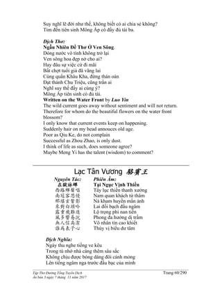 ______________________________________________________________________________________
Tập Thơ Đường Tống Tuyển Dịch Trang 60/290
Ấn bản 3 ngày 7 tháng 11 năm 2017
Suy nghĩ lẽ đời như thế, không biết có ai chia sẻ không?
Tìm đến tiên sinh Mông Ấp có đầy đủ tài ba.
Dịch Thơ:
Ngẫu Nhiên Đề Thơ Ở Ven Sông.
Dòng nước vô tình không trở lại
Ven sông hoa đẹp nở cho ai?
Hay đâu sự việc cứ đi mãi
Bất chợt tuổi già đã vãng lai
Cùng quẩn Khâu Kha, đừng thán oán
Đạt thành Chu Triệu, cũng trần ai
Nghĩ suy thế đấy ai cùng ý?
Mông Ấp tiên sinh có đủ tài.
Written on the Water Front by Luo Yin
The wild current goes away without sentiment and will not return.
Therefore for whom do the beautiful flowers on the water front
blossom?
I only know that current events keep on happening.
Suddenly hair on my head annouces old age.
Poor as Qiu Ke, do not complain
Successful as Zhou Zhao, is only dust.
I think of life as such, does someone agree?
Maybe Meng Yi has the talent (wisdom) to comment?
Lạc Tân Vương 駱賓王
Nguyên Tác:
在獄詠蟬
西路蟬聲唱
南冠客思侵
那堪玄鬢影
來對白頭吟
露重飛難進
風多響易沉
無人信高潔
誰為表予心
Phiên Âm:
Tại Ngục Vịnh Thiền
Tây lục thiền thanh xướng
Nam quan khách tứ thâm
Nả kham huyền mấn ảnh
Lai đối bạch đầu ngâm
Lộ trọng phi nan tiến
Phong đa hưởng dị trầm
Vô nhân tín cao khiết
Thùy vị biểu dư tâm
Dịch Nghĩa:
Ngày thu nghe tiếng ve kêu
Trong tù nhớ nhà càng thêm sâu sắc
Không chịu được bóng dáng đôi cánh mỏng
Lên tiếng ngâm nga trước đầu bạc của mình
 