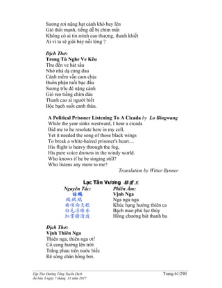______________________________________________________________________________________
Tập Thơ Đường Tống Tuyển Dịch Trang 61/290
Ấn bản 3 ngày 7 tháng 11 năm 2017
Sương rơi nặng hạt cánh khó bay lên
Gió thổi mạnh, tiếng dễ bị chìm mất
Không có ai tin mình cao thượng, thanh khiết
Ai vì ta sẽ giãi bày nỗi lòng ?
Dịch Thơ:
Trong Tù Nghe Ve Kêu
Thu đến ve hát sầu
Nhớ nhà dạ càng đau
Cánh mềm vẫn cam chịu
Buồn phận tuổi bạc đầu
Sương trĩu đè nặng cánh
Gió reo tiếng chìm đâu
Thanh cao ai người biết
Bộc bạch suốt canh thâu.
A Political Prisoner Listening To A Cicada by Lo Bingwang
While the year sinks westward, I hear a cicada
Bid me to be resolute here in my cell,
Yet it needed the song of those black wings
To break a white-haired prisoner's heart....
His flight is heavy through the fog,
His pure voice drowns in the windy world.
Who knows if he be singing still?
Who listens any more to me?
Translation by Witter Bynner
Lạc Tân Vương 駱賓王
Nguyên Tác:
詠鵝
鵝鵝鵝
曲項向天歌
白毛浮綠水
紅掌撥清波
Phiên Âm:
Vịnh Nga
Nga nga nga
Khúc hạng hướng thiên ca
Bạch mao phù lục thủy
Hồng chưởng bát thanh ba
Dịch Thơ:
Vịnh Thiên Nga
Thiên nga, thiên nga ơi!
Cổ cong hướng lên trời
Trắng phau trên nước biếc
Rẽ sóng chân hồng bơi.
 
