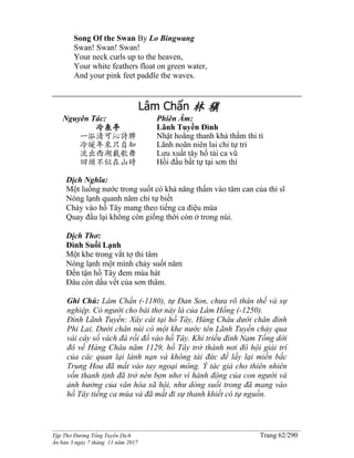 ______________________________________________________________________________________
Tập Thơ Đường Tống Tuyển Dịch Trang 62/290
Ấn bản 3 ngày 7 tháng 11 năm 2017
Song Of the Swan By Lo Bingwang
Swan! Swan! Swan!
Your neck curls up to the heaven,
Your white feathers float on green water,
And your pink feet paddle the waves.
Lâm Chẩn 林 稹
Nguyên Tác:
冷泉亭
一泓清可沁詩脾
冷暖年來只自知
流出西湖載歌舞
回頭不似在山時
Phiên Âm:
Lãnh Tuyền Ðình
Nhật hoằng thanh khả thấm thi tì
Lãnh noãn niên lai chỉ tự tri
Lưu xuất tây hồ tải ca vũ
Hồi đầu bất tự tại sơn thì
Dịch Nghĩa:
Một luồng nước trong suốt có khả năng thấm vào tâm can của thi sĩ
Nóng lạnh quanh năm chỉ tự biết
Chảy vào hồ Tây mang theo tiếng ca điệu múa
Quay đầu lại không còn giống thời còn ở trong núi.
Dịch Thơ:
Ðình Suối Lạnh
Một khe trong vắt tợ thi tâm
Nóng lạnh một mình chảy suốt năm
Ðến tận hồ Tây đem múa hát
Ðâu còn dấu vết của sơn thâm.
Ghi Chú: Lâm Chẩn (-1180), tự Ðan Son, chưa rõ thân thế và sự
nghiệp. Có người cho bài thơ này là của Lâm Hồng (-1250).
Đình Lãnh Tuyền: Xây cát tại hồ Tây, Hàng Châu dưới chân đỉnh
Phi Lai. Dưới chân núi có một khe nước tên Lãnh Tuyền chảy qua
vài cây số vách đá rồi đổ vào hồ Tây. Khi triều đình Nam Tống dời
đô về Hàng Châu năm 1129, hồ Tây trở thành nơi đô hội giải trí
của các quan lại lánh nạn và không tài đức đề lấy lại miền bắc
Trung Hoa đã mất vào tay ngoại mông. Ý tác giả cho thiên nhiên
vốn thanh tịnh đã trở nên bợn nhơ vì hành động của con người và
ảnh hưởng của văn hóa xã hội, như dòng suối trong đã mang vào
hồ Tây tiếng ca múa và đã mất đi sự thanh khiết có tự nguồn.
 