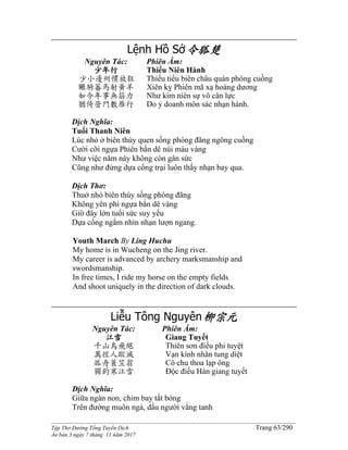 ______________________________________________________________________________________
Tập Thơ Đường Tống Tuyển Dịch Trang 63/290
Ấn bản 3 ngày 7 tháng 11 năm 2017
Lệnh Hồ Sở令狐楚
Nguyên Tác:
少年行
少小邊州慣放狂
囅騎蕃馬射黃羊
如今年事無筋力
猶倚營門數雁行
Phiên Âm:
Thiếu Niên Hành
Thiếu tiểu biên châu quán phóng cuồng
Xiên kỵ Phiên mã xạ hoàng dương
Như kim niên sự vô cân lực
Do ỷ doanh môn sác nhạn hành.
Dịch Nghĩa:
Tuổi Thanh Niên
Lúc nhỏ ở biên thùy quen sống phóng đãng ngông cuồng
Cười cỡi ngựa Phiên bắn dê núi màu vàng
Như việc năm này không còn gân sức
Cũng như đứng dựa cổng trại luôn thấy nhạn bay qua.
Dịch Thơ:
Thuở nhỏ biên thùy sống phóng đãng
Không yên phi ngựa bắn dê vàng
Giờ đây lớn tuổi sức suy yếu
Dựa cổng ngắm nhìn nhạn lượn ngang.
Youth March By Ling Huchu
My home is in Wucheng on the Jing river.
My career is advanced by archery marksmanship and
swordsmanship.
In free times, I ride my horse on the empty fields
And shoot uniquely in the direction of dark clouds.
Liễu Tông Nguyên柳宗元
Nguyên Tác:
江雪
千山鳥飛絕
萬徑人蹤滅
孤舟簑笠翁
獨釣寒江雪
Phiên Âm:
Giang Tuyết
Thiên sơn điểu phi tuyệt
Vạn kính nhân tung diệt
Cô chu thoa lạp ông
Độc điếu Hàn giang tuyết
Dịch Nghĩa:
Giữa ngàn non, chim bay tắt bóng
Trên đường muôn ngả, dấu người vắng tanh
 