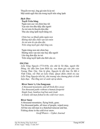 ______________________________________________________________________________________
Tập Thơ Đường Tống Tuyển Dịch Trang 64/290
Ấn bản 3 ngày 7 tháng 11 năm 2017
Thuyền trơ trọi, ông già nón lá áo tơi
Một mình ngồi thả câu trong tuyết trên sông lạnh
Dịch Thơ:
Tuyết Trên Sông
Ngàn non cao vút chim bay tới
Vạn nẻo tìm đâu thấy dấu người
Áo tơi nón lá thuyền đơn độc
Thả câu sông lạnh tuyết đang rơi.
Chim bay xa khuất giữa ngàn non
Không một dấu chân vạn nẻo mòn
Áo tơi nón lá câu đơn độc
Trên sông tuyết giá chặt lòng son.
Ngàn trùng non núi chim bay
Ðường mòn vạn nẻo nào hay dấu người
Lão ông đơn độc áo tơi
Trên sông tuyết lạnh câu thời câu cơ.
Ghi Chú:
Liễu Tông Nguyên (773-819), tên chữ là Tử Hậu, người Hà
Đông, lúc đầu làm Lam Điền úy, sau tham gia vào phe của
Vương Thúc Văn. Văn bị dèm, Nguyên bị đổi làm Tư Mã ở
Vĩnh Châu, rồi Thứ sử Liễu Châu. Quan điểm chính trị của
Liễu Tông Nguyên tiến bộ, chủ trương văn chương phải có tính
hiện thực. Thơ Ông nói về cảnh vật tự nhiên.
River Snow by Liu Zongyuan
A thousand mountains and all birds flew away
Ten thousand paths without a human footprint
Single boat, bamboo leaf hat and cloak
A lonely old man fished in the cold river snow.
River Snow
A thousand mountains, flying birds, gone.
Ten thousand paths, all trace of people, wiped away.
All but one old man in a thatched raincoat and hat,
Fishing alone in the cold river snow.
Geoff Waters – Cipher Journal
 