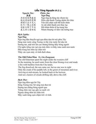 ______________________________________________________________________________________
Tập Thơ Đường Tống Tuyển Dịch Trang 65/290
Ấn bản 3 ngày 7 tháng 11 năm 2017
Liễu Tông Nguyên柳宗元
Nguyên Tác:
漁翁
漁翁夜傍西巖宿
曉汲清湘燃楚燭
煙銷日出不見人
欸乃一聲山水綠
迴看天際下中流
巖上無心雲相逐
Phiên Âm:
Ngư Ông
Ngư ông dạ bàng tây nham túc
Hiểu cấp thanh Tương nhiên Sở chúc
Yên tiêu nhật xuất bất kiến nhân
Ai nãi nhất thanh sơn thủy lục
Hồi khán thiên tế hạ trung lưu
Nham thượng vô tâm vân tướng trục
Dịch Nghĩa:
Ngư Ông
Ngư ông đậu thuyền ngủ qua đêm dựa bờ núi phía Tây
Sáng múc nước sông Tương và lấy trúc nước Sở nấu trà
Sương tan, mặt trời lên cao nhưng không thấy bóng người
Chỉ nghe tiếng xào xạt của mái chèo và thấy màu xanh non nước
Ðến trung lưu nhìn lại chân trời
Thấy các cụm mây vô tình đuổi nhau.
The Old FisherMan By Liu Zongyuan
The old fisherman spent the night under the western cliff
In the morning, he used water from the clear Hsiang river and made
a fire with bamboo from the Chu lands;
The fog dissolved, the sun came out, but no one was in sight
Only the creak of his paddle left, in the green of mountain and river.
Arriving at mid-stream, he looked back at the horizon
And saw clusters of clouds drifting idly above the cliff.
Dịch Thơ:
Ngư ông đêm ngủ bờ Tây
Sông Tương trúc Sở sáng mai đun trà
Sương tan chẳng bóng người qua
Tiếng chèo xào xạc gần xa xanh vời
Ngược dòng nhìn lại chân trời
Mây xanh từng cụm chậm trôi vô tình.
 
