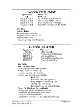 ______________________________________________________________________________________
Tập Thơ Đường Tống Tuyển Dịch Trang 66/290
Ấn bản 3 ngày 7 tháng 11 năm 2017
Lục Quy Mông 陸龜蒙
Nguyên Tác:
白蓮
素花多蒙別艷欺
此花真合在瑤池
還應有恨無人覺
月曉風清欲墮時
Phiên Âm:
Bạch Liên
Tố hoa đa mông biệt diễm khi
Thử hoa chân hợp tại Dao Trì
Hoàn ưng hữu hận vô nhân giác
Nguyệt hiểu phong thanh dục đọa thì
Dịch Thơ:
Hoa Sen Trắng
Sắc hương mộc mạc bị che
Hoa mọc tươi tốt ở khe Dao Trì
Hận thù đáp lại vô tri
Trăng non gió lặng đem chi đọa đày.
Lư Chiếu Lân 盧照鄰
Nguyên Tác:
曲江花
浮香繞曲岸
圓影覆華池
常恐秋風早
飄零君不知
Phiên Âm:
Khúc Giang Hoa
Phù hương nhiễu khúc ngạn
Viên ảnh phú hoa trì
Thường khủng thu phong tảo
Phiêu linh quân bất tri
Dịch Nghĩa:
Hoa Trên Sông Khúc
Làn hương bay theo bờ nước quanh co
Bóng lá tròn phủ cả mặt ao đẹp
Thông thương sợ gió thu thổi sớm
Làm hoa rụng mà mình không hay biết.
Dịch Thơ:
Làn hương theo nước quanh co
Bóng tròn phủ cả mặt hồ đẹp xinh
Thường e gió sớm thu rình
Làm hoa rơi rụng mà mình không hay.
Flower On The River By Lu Zhaolin
The flagrance follows the bends of the river
Round leave images cover the pretty pond
Usually the early autumn winds
Make the flowers wither and fall without our knowing.
 