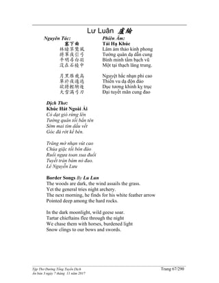 ______________________________________________________________________________________
Tập Thơ Đường Tống Tuyển Dịch Trang 67/290
Ấn bản 3 ngày 7 tháng 11 năm 2017
Lư Luân 盧綸
Nguyên Tác:
塞下曲
林暗草驚風
將軍夜引弓
平明尋白羽
沒在石棱中
月黑雁飛高
單於夜遁逃
欲將輕騎逐
大雪滿弓刀
Phiên Âm:
Tái Hạ Khúc
Lâm ám thảo kinh phong
Tướng quân dạ dẫn cung
Bình minh tầm bạch vũ
Một tại thạch lăng trung.
Nguyệt hắc nhạn phi cao
Thiền vu dạ độn đào
Dục tương khinh kỵ trục
Đại tuyết mãn cung đao
Dịch Thơ:
Khúc Hát Ngoài Ải
Cỏ dạt gió rừng lên
Tướng quân tối bắn tên
Sớm mai tìm dấu vết
Góc đá rớt kề bên.
Trăng mờ nhạn vút cao
Chúa giặc tối bôn đào
Ruổi ngựa toan xua đuổi
Tuyết tràn bám nỏ đao.
Lê Nguyễn Lưu
Border Songs By Lu Lun
The woods are dark, the wind assails the grass.
Yet the general tries night archery.
The next morning, he finds for his white feather arrow
Pointed deep among the hard rocks.
In the dark moonlight, wild geese soar.
Tartar chieftains flee through the night
We chase them with horses, burdened light
Snow clings to our bows and swords.
 