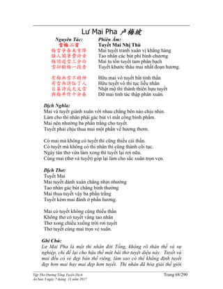 ______________________________________________________________________________________
Tập Thơ Đường Tống Tuyển Dịch Trang 68/290
Ấn bản 3 ngày 7 tháng 11 năm 2017
Lư Mai Pha 卢梅坡
Nguyên Tác:
雪梅二首
梅雪爭春未肯降
騷人閣筆費評章
梅須遜雪三分白
雪卻輸梅一段香
有梅無雪不精神
有雪無詩俗了人
日暮詩成天又雪
與梅井作十分春
Phiên Âm:
Tuyết Mai Nhị Thủ
Mai tuyết tranh xuân vị khẳng hàng
Tao nhân các bút phí bình chương
Mai tu tốn tuyết tam phân bạch
Tuyết khước thâu mai nhất đoạn hương.
Hữu mai vô tuyết bất tinh thần
Hữu tuyết vô thi tục liễu nhân
Nhật mộ thi thành thiên hựu tuyết
Dữ mai tỉnh tác thập phân xuân.
Dịch Nghĩa:
Mai và tuyết giành xuân với nhau chẳng bên nào chịu nhịn.
Làm cho thi nhân phải gác bút vì mất công bình phẩm.
Mai nên nhường ba phần trắng cho tuyết.
Tuyết phải chịu thua mai một phần về hương thơm.
Có mai mà không có tuyết thì cũng thiếu cái thần.
Có tuyết mà không có thi nhân thì cũng thành cõi tục.
Ngày tàn thơ vừa làm xong thì tuyết lại rơi nữa.
Cùng mai (thơ và tuyết) góp lại làm cho sắc xuân trọn vẹn.
Dịch Thơ:
Tuyết Mai
Mai tuyết dành xuân chẳng nhịn nhường
Tao nhân gác bút chẳng bình thường
Mai thua tuyết vậy ba phần trắng
Tuyết kém mai đành ở phấn hương.
Mai có tuyết không cũng thiếu thần
Không thơ có tuyết vắng tao nhân
Thơ xong chiều xuống trời rơi tuyết
Thơ tuyết cùng mai trọn vẻ xuân.
Ghi Chú:
Lư Mai Pha là một thi nhân đời Tống, không rõ thân thế và sự
nghiệp, chỉ để lại cho hậu thế một bài thơ tuyệt diệu này. Tuyết và
mai đều có vẻ đẹp bản thể riêng, làm sao có thể khẳng định tuyết
đẹp hơn mai hay mai đẹp hơn tuyết. Thi nhân đã hóa giải thế giới
 