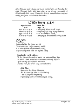 ______________________________________________________________________________________
Tập Thơ Đường Tống Tuyển Dịch Trang 69/290
Ấn bản 3 ngày 7 tháng 11 năm 2017
riêng biệt của tuyết và của mai thành một thế giới hòa hợp đẹp duy
nhất. Thi nhân khẳng định được vị trí và vai trò của con người, có
thể nhìn thấy hiện tượng bên ngoài, thấu rõ tinh thần bên trong mà
không phải phân chia cái này với cái kia.
Lữ Bổn Trung 呂本中
Nguyên Tác:
睡詩
終日題詩詩不成
融融午睡夢頻驚
覺來心緒都無事
墻外啼鶯一兩聲
Phiên Âm:
Thụy Thi
Chung nhật đề thi thi bất thành
Dung dung ngọ thụy mộng tần kinh
Giác lai tâm tự đô vô sự
Tường ngoại đề oanh nhất lưỡng thanh
.
Dịch Nghĩa:
Thơ Ngủ
Suốt ngày làm thơ chẳng nên bài
Trưa ấm áp ngủ chiêm bao thấy sợ hãi
Khi tỉnh dậy tâm thấy bình thản vô sự
Ngoài tường chim oanh hót một hai tiếng.
Sleeping by Lu Ben Zhong
All day I wanted to write a poem, but accomplished little
It's warm, I took a nap and dreamt of something frightful
Upon waking up, my mind was calm
Over the wall, the oriole sang a sound or two.
Dịch Thơ:
Suốt ngày thơ chẳng thành thơ
Ấm trời trưa ngủ nằm mơ kinh hoàng
Tỉnh ra lòng thấy nhẹ nhàng
Nghe tiếng oanh hót thở than ngoài tường.
 