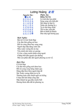 ______________________________________________________________________________________
Tập Thơ Đường Tống Tuyển Dịch Trang 70/290
Ấn bản 3 ngày 7 tháng 11 năm 2017
Lương Hoàng 梁锽
Nguyên Tác:
艶女詞
露井桃花發
雙雙燕並飛
美人姿態裏
春色上羅衣
自愛頻開鏡
時羞慾掩扉
不知行路客
遥惹五香帰
Phiên Âm:
Diễm Nữ Từ
Lộ tỉnh đào hoa phát
Song song yến tịnh phi
Mỹ nhân tư thái lý
Xuân sắc thướng la y
Tự ái tần khuy kính
Thì tu dục yểm phi
Bất tri hành lộ khách
Dao nhạ ngũ hương quy
Dịch Nghĩa:
Bài từ Cô Gái Xinh Đẹp
Cây đào bên giếng nở hoa
Đôi én cùng nhau bay song song
Người đẹp dấp dáng xinh xắn
Màu xuân vương lên áo lụa
Yêu mình nên luôn soi gương
Có lúc e thẹn muốn khép cổng ngoài
Chẳng biết đến người qua đường
Mùi son phấn dẫn dắt người phương xa trở về.
Dịch Thơ:
Cô Gái Đẹp
Cội đào bên giếng mới đơm hoa
Đôi én song song liệng chậm qua
Dáng dấp thon thon người đẹp đẽ
Sắc Xuân vương thắm áo tơ là.
Thường luôn chải chuốt ngồi soi kiếng
E thẹn đôi khi khép cổng nhà
Mặc khách lại qua đâu muốn biết
Hương thơm dẫn dắt kẻ phương xa.
 