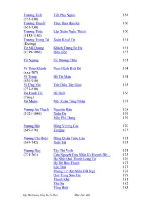Tập Thơ Đường Tống Tuyển Dịch Mục Lục viii
Trương Tịch
(765-830)
Trương Thuyết
(667-730)
Trương Thức
(1133-1180)
Trương Trọng Tố
(Đường)
Tư Mã Quang
(1019-1086)
Từ Ngưng
Vi Thừa Khánh
(xxx-707)
Vi Trang
(836-910)
Vi Ứng Vật
(737-830)
Vô Danh Thị
(Tống)
Vô Muộn
Vương An Thạch
(1021-1086)
Vương Bột
(649-676)
Vương Chi Hoán
(688-742)
Vương Duy
(701-761)
Tiết Phụ Ngâm
Thục Ðạo Hậu Kỳ
Lập Xuân Ngẫu Thành
Xuân Khuê Tứ
Khách Trung Sơ Hạ
Hữu Ước
Ức Dương Châu
Nam Hành Biệt Ðệ
Bồ Tát Man
Trừ Châu Tây Giản
Đề Bích
Mộ Xuân Tống Nhân
Nguyên Đán
Xuân Dạ
Mộc Phù Dung
Ðằng Vương Các
Tư Quy
Đăng Quán Tước Lâu
Xuất Tái
Tây Thi Vịnh
Cửu Nguyệt Cửu Nhật Ức Huynh Đệ ...
Hạ Nhật Quá Thanh Long Tự
Hỷ Ðề Bàn Thạch
Lộc Trại
Phỏng Lữ Dật Nhân Bất Ngộ
Quy Tung Sơn Tác
Thanh Khê
Thư Sự
Tống Biệt
158
160
160
161
161
162
163
164
164
165
166
167
168
169
169
170
172
173
173
174
175
176
177
177
178
179
181
182
183
 