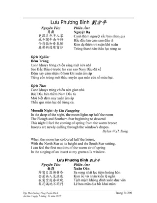 ______________________________________________________________________________________
Tập Thơ Đường Tống Tuyển Dịch Trang 71/290
Ấn bản 3 ngày 7 tháng 11 năm 2017
Lưu Phương Bình 劉方平
Nguyên Tác:
月夜
更深月色半人家
北斗闌干南斗斜
今夜偏知春氣暖
蟲聲新透綠窗沙
Phiên Âm:
Nguyệt Dạ
Canh thâm nguyệt sắc bán nhân gia
Bắc đẩu lan can nam đẩu tà
Kim dạ thiên tri xuân khí noãn
Trùng thanh tân thấu lục song sa
Dịch Nghĩa:
Đêm Trăng
Canh khuya trăng chiếu sáng một nửa nhà
Sao Bắc Đẩu ở trước lan can sao Nam Đẩu đã xế
Đêm nay cảm nhận rõ hơn khí xuân ấm áp
Tiếng côn trùng mới thấu xuyên qua màn cửa sổ màu lục.
Dịch Thơ:
Canh khuya trăng chiếu nửa gian nhà
Bắc Đẩu bên thềm Nam Đẩu tà
Mới biết đêm nay xuân ấm áp
Thấu qua màn lục dế trùng ca.
Moonlit Night- by Liu Fangping
In the deep of the night, the moon lights up half the room
The Plough and Southern Star beginning to descend
This night I feel the coming of spring from the warm breeze
Insects are newly calling through the window's drapes.
Dylan W.H. Sung
When the moon has coloured half the house,
With the North Star at its height and the South Star setting,
I can feel the first motions of the warm air of spring
In the singing of an insect at my green-silk window.
Lưu Phương Bình 劉方平
Nguyên Tác:
春怨
紗窗日落漸黃昏
金屋無人見淚痕
寂寞空庭春欲晚
梨花滿地不開門
Phiên Âm:
Xuân Oán
Sa song nhật lạc tiệm hoàng hôn
Kim ốc vô nhân kiến lệ ngân
Tịch mịch không đình xuân dục vãn
Lê hoa mãn địa bất khai môn
 