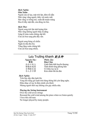 ______________________________________________________________________________________
Tập Thơ Đường Tống Tuyển Dịch Trang 72/290
Ấn bản 3 ngày 7 tháng 11 năm 2017
Dịch Nghĩa:
Oán Xuân
Ngoài cửa sổ lụa, mặt trời lặn, đêm tối dần
Nhà vàng vắng người, thấy vệt nước mắt
Sân vắng vẻ trống trải, xuân đã muộn màng
Hoa lê đầy mặt đất, cửa đóng im lìm.
Dịch Thơ:
Ngoài song trời lặn ánh hoàng hôn
Nhà vắng không người thấy lệ dâng
Lặng lẽ mùa xuân chừng sắp hết
Cửa cài hoa rụng phủ đầy sân.
Ngoài song bóng xế chiều
Ngấn lệ nhà đìu hiu
Vắng lặng xuân chừng hết
Cửa cài hoa rụng nhiều.
Lưu Trường Khanh 劉長卿
Nguyên Tác:
彈琴
泠泠七絃上
靜聽松風寒
古調雖自愛
今人多不彈
Phiên Âm:
Đàn Cầm
Lãnh lãnh thất huyền thượng
Tĩnh thính tùng phong hàn
Cổ điệu tuy tự ái
Kim nhân bất đa đàn
Dịch Nghĩa:
Trên bảy dây đàn lạnh lẽo
Vang lên tiếng gió lạnh trên hàng thông khi yên lặng nghe.
Điệu nhạc cổ tuy là điệu mình yêu thích
Nhưng người thời nay không còn gảy nhiều nữa.
Playing the String Instrument
Over the cold seven strings
Resound the cold wind among the pines when we listen quietly
I love this old tune
No longer played by many people.
 